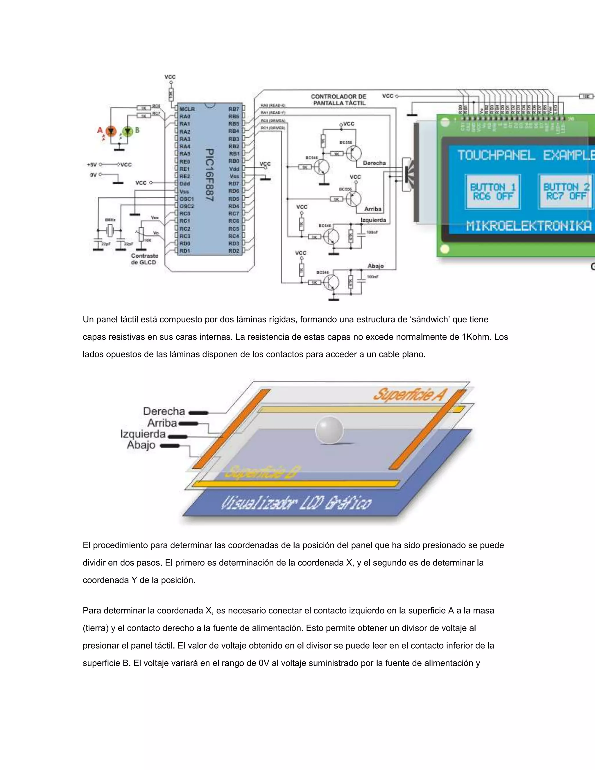 Un panel táctil está compuesto por dos láminas rígidas, formando una estructura de ‘sándwich’ que tiene
capas resistivas en sus caras internas. La resistencia de estas capas no excede normalmente de 1Kohm. Los
lados opuestos de las láminas disponen de los contactos para acceder a un cable plano.

El procedimiento para determinar las coordenadas de la posición del panel que ha sido presionado se puede
dividir en dos pasos. El primero es determinación de la coordenada X, y el segundo es de determinar la
coordenada Y de la posición.

Para determinar la coordenada X, es necesario conectar el contacto izquierdo en la superficie A a la masa
(tierra) y el contacto derecho a la fuente de alimentación. Esto permite obtener un divisor de voltaje al
presionar el panel táctil. El valor de voltaje obtenido en el divisor se puede leer en el contacto inferior de la
superficie B. El voltaje variará en el rango de 0V al voltaje suministrado por la fuente de alimentación y

 