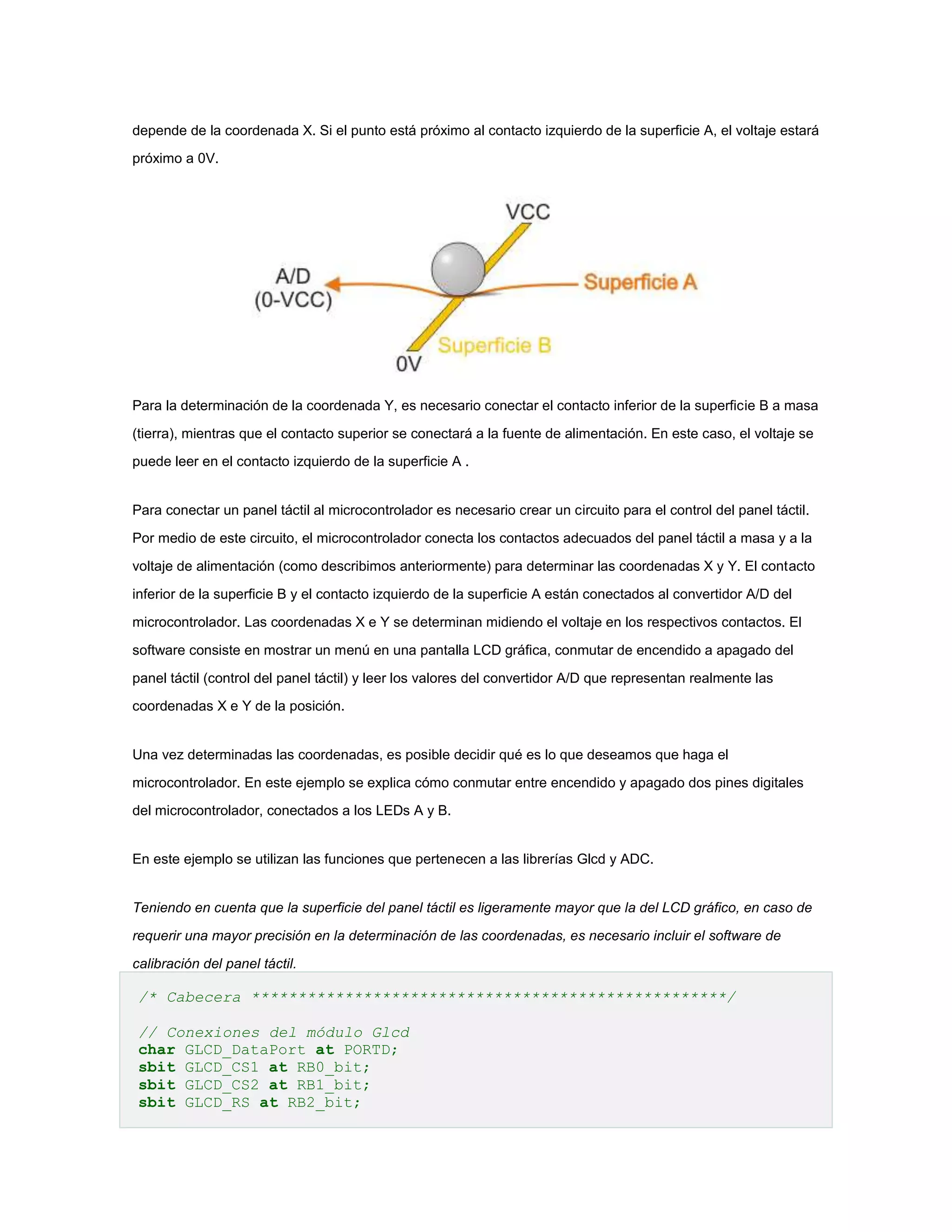 depende de la coordenada X. Si el punto está próximo al contacto izquierdo de la superficie A, el voltaje estará
próximo a 0V.

Para la determinación de la coordenada Y, es necesario conectar el contacto inferior de la superficie B a masa
(tierra), mientras que el contacto superior se conectará a la fuente de alimentación. En este caso, el voltaje se
puede leer en el contacto izquierdo de la superficie A .

Para conectar un panel táctil al microcontrolador es necesario crear un circuito para el control del panel táctil.
Por medio de este circuito, el microcontrolador conecta los contactos adecuados del panel táctil a masa y a la
voltaje de alimentación (como describimos anteriormente) para determinar las coordenadas X y Y. El contacto
inferior de la superficie B y el contacto izquierdo de la superficie A están conectados al convertidor A/D del
microcontrolador. Las coordenadas X e Y se determinan midiendo el voltaje en los respectivos contactos. El
software consiste en mostrar un menú en una pantalla LCD gráfica, conmutar de encendido a apagado del
panel táctil (control del panel táctil) y leer los valores del convertidor A/D que representan realmente las
coordenadas X e Y de la posición.

Una vez determinadas las coordenadas, es posible decidir qué es lo que deseamos que haga el
microcontrolador. En este ejemplo se explica cómo conmutar entre encendido y apagado dos pines digitales
del microcontrolador, conectados a los LEDs A y B.

En este ejemplo se utilizan las funciones que pertenecen a las librerías Glcd y ADC.

Teniendo en cuenta que la superficie del panel táctil es ligeramente mayor que la del LCD gráfico, en caso de
requerir una mayor precisión en la determinación de las coordenadas, es necesario incluir el software de
calibración del panel táctil.

/* Cabecera ***************************************************/
// Conexiones del módulo Glcd
char GLCD_DataPort at PORTD;
sbit GLCD_CS1 at RB0_bit;
sbit GLCD_CS2 at RB1_bit;
sbit GLCD_RS at RB2_bit;

 