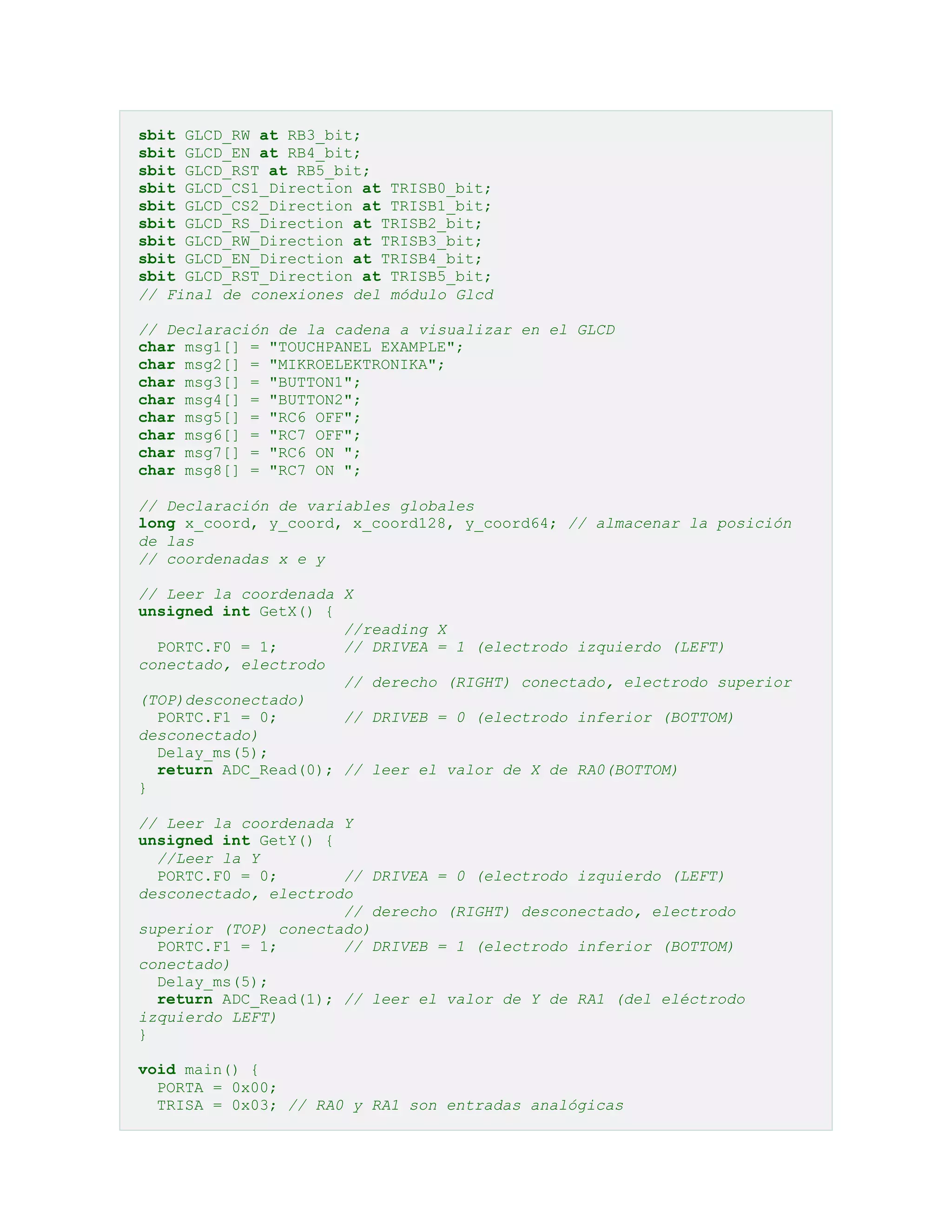 sbit GLCD_RW at RB3_bit;
sbit GLCD_EN at RB4_bit;
sbit GLCD_RST at RB5_bit;
sbit GLCD_CS1_Direction at TRISB0_bit;
sbit GLCD_CS2_Direction at TRISB1_bit;
sbit GLCD_RS_Direction at TRISB2_bit;
sbit GLCD_RW_Direction at TRISB3_bit;
sbit GLCD_EN_Direction at TRISB4_bit;
sbit GLCD_RST_Direction at TRISB5_bit;
// Final de conexiones del módulo Glcd
// Declaración de la cadena a visualizar en el GLCD
char msg1[] = "TOUCHPANEL EXAMPLE";
char msg2[] = "MIKROELEKTRONIKA";
char msg3[] = "BUTTON1";
char msg4[] = "BUTTON2";
char msg5[] = "RC6 OFF";
char msg6[] = "RC7 OFF";
char msg7[] = "RC6 ON ";
char msg8[] = "RC7 ON ";
// Declaración de variables globales
long x_coord, y_coord, x_coord128, y_coord64; // almacenar la posición
de las
// coordenadas x e y
// Leer la coordenada X
unsigned int GetX() {
//reading X
PORTC.F0 = 1;
// DRIVEA = 1 (electrodo izquierdo (LEFT)
conectado, electrodo
// derecho (RIGHT) conectado, electrodo superior
(TOP)desconectado)
PORTC.F1 = 0;
// DRIVEB = 0 (electrodo inferior (BOTTOM)
desconectado)
Delay_ms(5);
return ADC_Read(0); // leer el valor de X de RA0(BOTTOM)
}
// Leer la coordenada Y
unsigned int GetY() {
//Leer la Y
PORTC.F0 = 0;
// DRIVEA = 0 (electrodo izquierdo (LEFT)
desconectado, electrodo
// derecho (RIGHT) desconectado, electrodo
superior (TOP) conectado)
PORTC.F1 = 1;
// DRIVEB = 1 (electrodo inferior (BOTTOM)
conectado)
Delay_ms(5);
return ADC_Read(1); // leer el valor de Y de RA1 (del eléctrodo
izquierdo LEFT)
}
void main() {
PORTA = 0x00;
TRISA = 0x03; // RA0 y RA1 son entradas analógicas

 