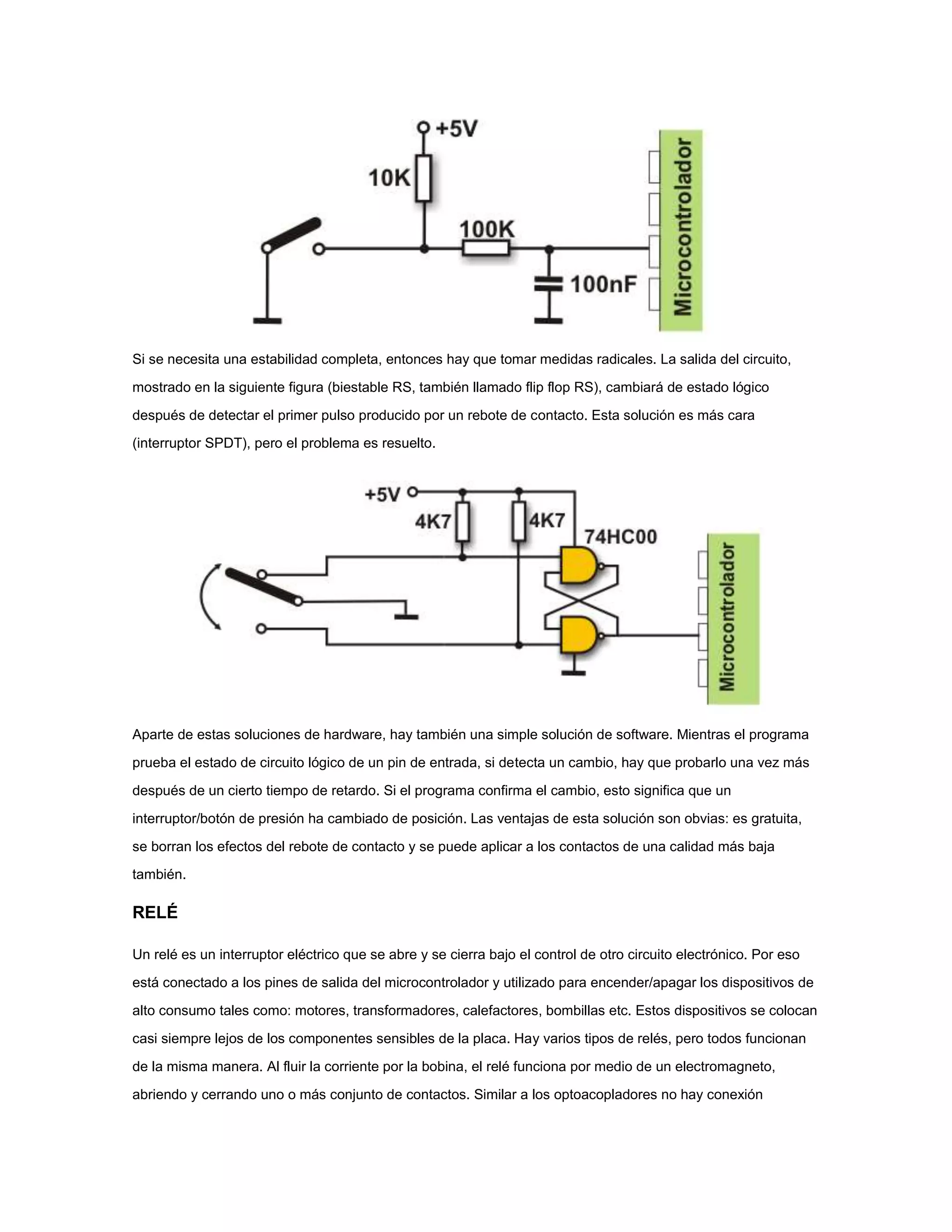 Si se necesita una estabilidad completa, entonces hay que tomar medidas radicales. La salida del circuito,
mostrado en la siguiente figura (biestable RS, también llamado flip flop RS), cambiará de estado lógico
después de detectar el primer pulso producido por un rebote de contacto. Esta solución es más cara
(interruptor SPDT), pero el problema es resuelto.

Aparte de estas soluciones de hardware, hay también una simple solución de software. Mientras el programa
prueba el estado de circuito lógico de un pin de entrada, si detecta un cambio, hay que probarlo una vez más
después de un cierto tiempo de retardo. Si el programa confirma el cambio, esto significa que un
interruptor/botón de presión ha cambiado de posición. Las ventajas de esta solución son obvias: es gratuita,
se borran los efectos del rebote de contacto y se puede aplicar a los contactos de una calidad más baja
también.

RELÉ
Un relé es un interruptor eléctrico que se abre y se cierra bajo el control de otro circuito electrónico. Por eso
está conectado a los pines de salida del microcontrolador y utilizado para encender/apagar los dispositivos de
alto consumo tales como: motores, transformadores, calefactores, bombillas etc. Estos dispositivos se colocan
casi siempre lejos de los componentes sensibles de la placa. Hay varios tipos de relés, pero todos funcionan
de la misma manera. Al fluir la corriente por la bobina, el relé funciona por medio de un electromagneto,
abriendo y cerrando uno o más conjunto de contactos. Similar a los optoacopladores no hay conexión

 
