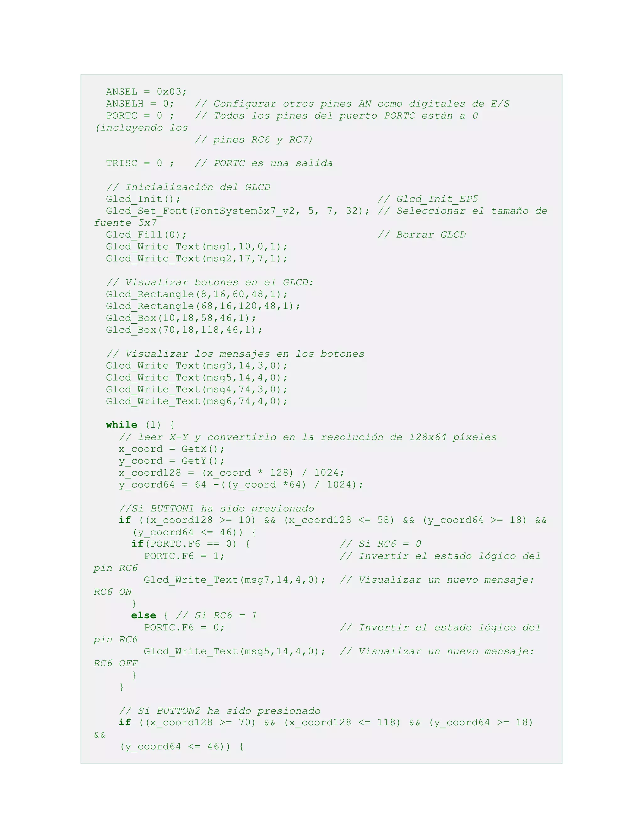 ANSEL = 0x03;
ANSELH = 0;
// Configurar otros pines AN como digitales de E/S
PORTC = 0 ;
// Todos los pines del puerto PORTC están a 0
(incluyendo los
// pines RC6 y RC7)
TRISC = 0 ;

// PORTC es una salida

// Inicialización del GLCD
Glcd_Init();
// Glcd_Init_EP5
Glcd_Set_Font(FontSystem5x7_v2, 5, 7, 32); // Seleccionar el tamaño de
fuente 5x7
Glcd_Fill(0);
// Borrar GLCD
Glcd_Write_Text(msg1,10,0,1);
Glcd_Write_Text(msg2,17,7,1);
// Visualizar botones en el GLCD:
Glcd_Rectangle(8,16,60,48,1);
Glcd_Rectangle(68,16,120,48,1);
Glcd_Box(10,18,58,46,1);
Glcd_Box(70,18,118,46,1);
// Visualizar los mensajes en los botones
Glcd_Write_Text(msg3,14,3,0);
Glcd_Write_Text(msg5,14,4,0);
Glcd_Write_Text(msg4,74,3,0);
Glcd_Write_Text(msg6,74,4,0);
while (1) {
// leer X-Y y convertirlo en la resolución de 128x64 píxeles
x_coord = GetX();
y_coord = GetY();
x_coord128 = (x_coord * 128) / 1024;
y_coord64 = 64 -((y_coord *64) / 1024);

pin
RC6

pin
RC6

//Si BUTTON1 ha sido presionado
if ((x_coord128 >= 10) && (x_coord128
(y_coord64 <= 46)) {
if(PORTC.F6 == 0) {
//
PORTC.F6 = 1;
//
RC6
Glcd_Write_Text(msg7,14,4,0); //
ON
}
else { // Si RC6 = 1
PORTC.F6 = 0;
//
RC6
Glcd_Write_Text(msg5,14,4,0); //
OFF
}
}

<= 58) && (y_coord64 >= 18) &&
Si RC6 = 0
Invertir el estado lógico del
Visualizar un nuevo mensaje:

Invertir el estado lógico del
Visualizar un nuevo mensaje:

// Si BUTTON2 ha sido presionado
if ((x_coord128 >= 70) && (x_coord128 <= 118) && (y_coord64 >= 18)
&&
(y_coord64 <= 46)) {

 