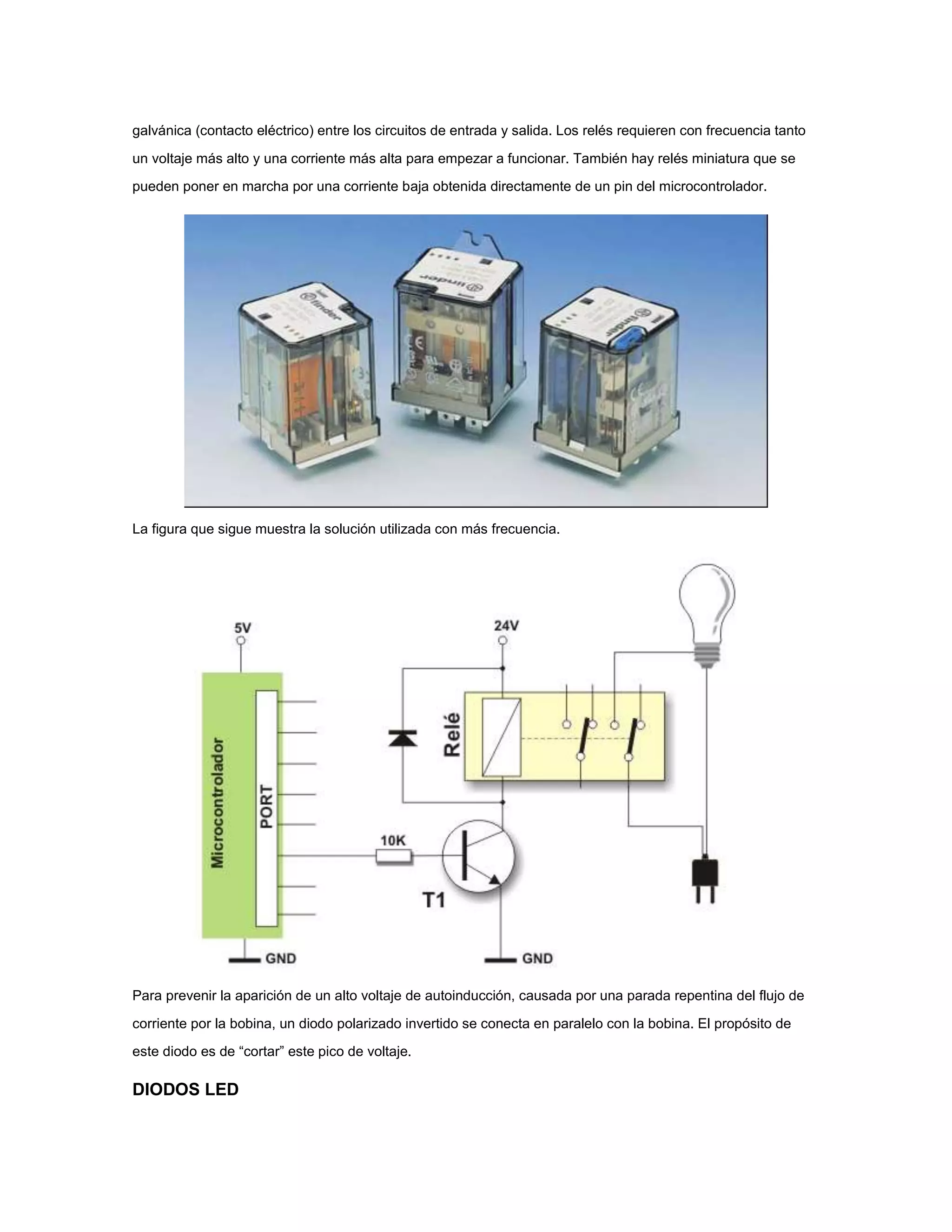 galvánica (contacto eléctrico) entre los circuitos de entrada y salida. Los relés requieren con frecuencia tanto
un voltaje más alto y una corriente más alta para empezar a funcionar. También hay relés miniatura que se
pueden poner en marcha por una corriente baja obtenida directamente de un pin del microcontrolador.

La figura que sigue muestra la solución utilizada con más frecuencia.

Para prevenir la aparición de un alto voltaje de autoinducción, causada por una parada repentina del flujo de
corriente por la bobina, un diodo polarizado invertido se conecta en paralelo con la bobina. El propósito de
este diodo es de “cortar” este pico de voltaje.

DIODOS LED

 