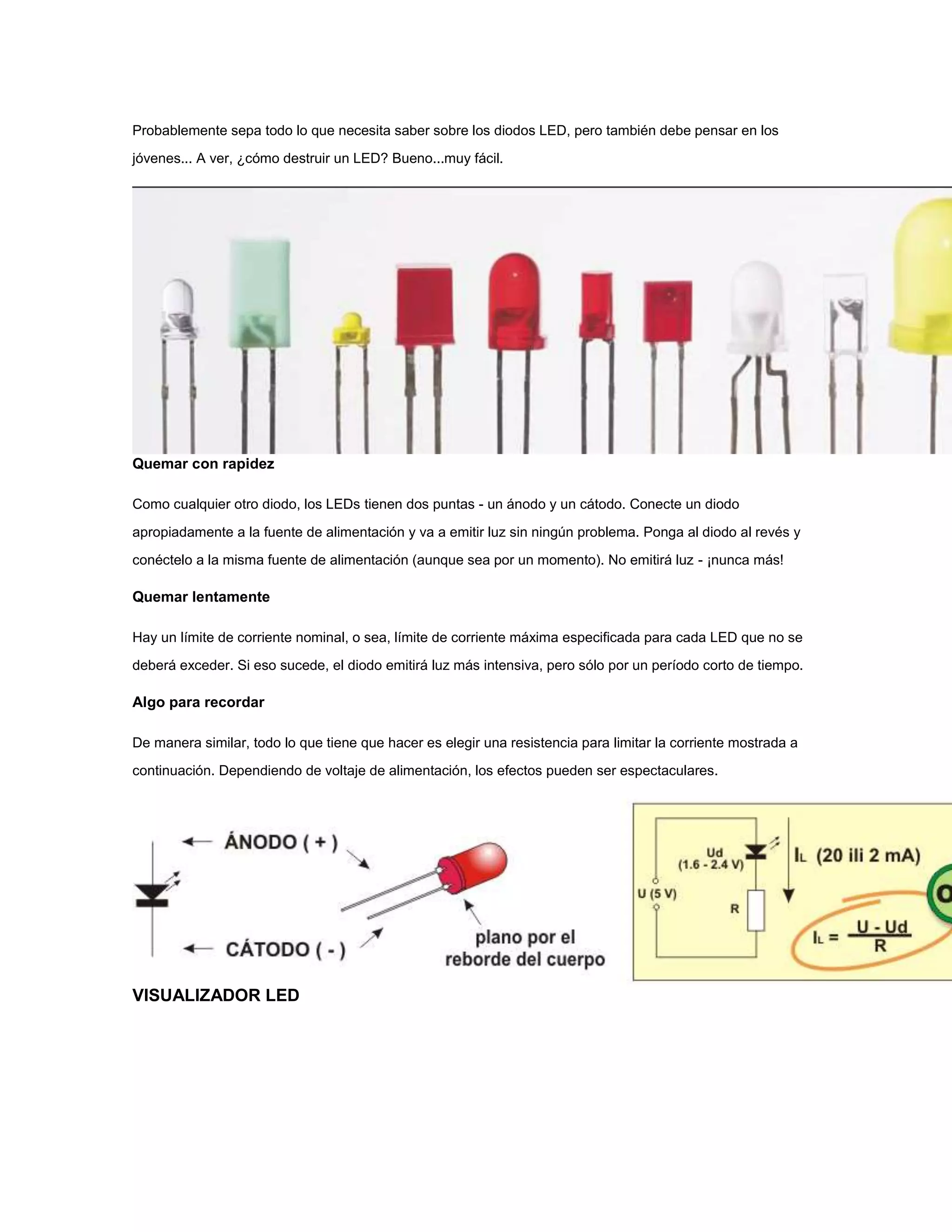 Probablemente sepa todo lo que necesita saber sobre los diodos LED, pero también debe pensar en los
jóvenes... A ver, ¿cómo destruir un LED? Bueno...muy fácil.

Quemar con rapidez
Como cualquier otro diodo, los LEDs tienen dos puntas - un ánodo y un cátodo. Conecte un diodo
apropiadamente a la fuente de alimentación y va a emitir luz sin ningún problema. Ponga al diodo al revés y
conéctelo a la misma fuente de alimentación (aunque sea por un momento). No emitirá luz - ¡nunca más!

Quemar lentamente
Hay un límite de corriente nominal, o sea, límite de corriente máxima especificada para cada LED que no se
deberá exceder. Si eso sucede, el diodo emitirá luz más intensiva, pero sólo por un período corto de tiempo.

Algo para recordar
De manera similar, todo lo que tiene que hacer es elegir una resistencia para limitar la corriente mostrada a
continuación. Dependiendo de voltaje de alimentación, los efectos pueden ser espectaculares.

VISUALIZADOR LED

 