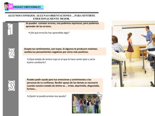 ALGUNOS CONSEJOS. ALGUNAS ORIENTACIONES …PARA SENTIRTE
EMOCIONALMENTE MEJOR.
Se pueden cometer errores, nos podemos equivocar, pero podemos
aprender de los errores.
w¿De qué error/es has aprendido algo?
Acepta tus sentimientos, son tuyos. Si algunos te producen malestar,
cambia tus pensamientos negativos por otros más positivos.
w¿Qué estado de ánimo tuyo es el que te hace sentir peor y sería
bueno cambiarlo?
Puedes pedir ayuda para tus emociones y sentimientos a las
personas de tu confianza. Recibir apoyo de los demás es necesario
cuando nuestro estado de ánimo es … triste, deprimido, disgustado,
furioso…
w¿Quién te puede prestar esa ayuda?
 