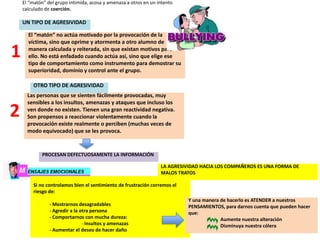 El “matón” del grupo intimida, acosa y amenaza a otros en un intento
calculado de coerción.
UN TIPO DE AGRESIVIDAD
El “matón” no actúa motivado por la provocación de la
víctima, sino que oprime y atormenta a otro alumno de
manera calculada y reiterada, sin que existan motivos para
ello. No está enfadado cuando actúa así, sino que elige ese
tipo de comportamiento como instrumento para demostrar su
superioridad, dominio y control ante el grupo.
Las personas que se sienten fácilmente provocadas, muy
sensibles a los insultos, amenazas y ataques que incluso los
ven donde no existen. Tienen una gran reactividad negativa.
Son propensos a reaccionar violentamente cuando la
provocación existe realmente o perciben (muchas veces de
modo equivocado) que se les provoca.
1
2
OTRO TIPO DE AGRESIVIDAD
PROCESAN DEFECTUOSAMENTE LA INFORMACIÓN
Si no controlamos bien el sentimiento de frustración corremos el
riesgo de:
- Mostrarnos desagradables
- Agredir a la otra persona
- Comportarnos con mucha dureza:
- insultos y amenazas
- Aumentar el deseo de hacer daño
Y una manera de hacerlo es ATENDER a nuestros
PENSAMIENTOS, para darnos cuenta que pueden hacer
que:
Aumente nuestra alteración
Disminuya nuestra cólera
LA AGRESIVIDAD HACIA LOS COMPAÑEROS ES UNA FORMA DE
MALOS TRATOS
 