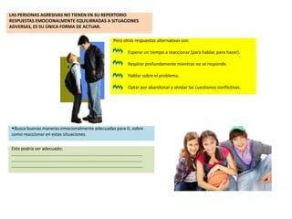 LAS PERSONAS AGRESIVAS NO TIENEN EN SU REPERTORIO
RESPUESTAS EMOCIONALMENTE EQUILIBRADAS A SITUACIONES
ADVERSAS, ES SU ÚNICA FORMA DE ACTUAR.
Pero otras respuestas alternativas son:
Esperar un tiempo a reaccionar (para hablar, para hacer).
Respirar profundamente mientras no se responde.
Hablar sobre el problema.
Optar por abandonar y olvidar las cuestiones conflictivas.
wBusca buenas maneras emocionalmente adecuadas para ti, sobre
como reaccionar en estas situaciones.
Esto podría ser adecuado:
…………………………………........................................................................
...........................................................................................................
…………………………………........................................................................
 