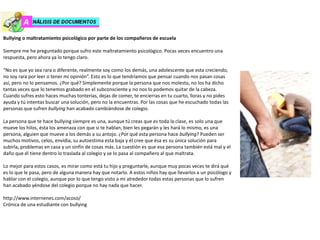 Bullying o maltratamiento psicológico por parte de los compañeros de escuela
Siempre me he preguntado porque sufro este maltratamiento psicológico. Pocas veces encuentro una
respuesta, pero ahora ya lo tengo claro.
“No es que yo sea rara o diferente, realmente soy como los demás, una adolescente que esta creciendo,
no soy rara por leer o tener mi opinión”. Esto es lo que tendríamos que pensar cuando nos pasan cosas
así, pero no lo pensamos. ¿Por qué? Simplemente porque la persona que nos molesta, no los ha dicho
tantas veces que lo tenemos grabado en el subconsciente y no nos lo podemos quitar de la cabeza.
Cuando sufres esto haces muchas tonterías, dejas de comer, te encierras en tu cuarto, lloras y no pides
ayuda y tú intentas buscar una solución, pero no la encuentras. Por las cosas que he escuchado todas las
personas que sufren bullying han acabado cambiándose de colegio.
La persona que te hace bullying siempre es una, aunque tú creas que es toda la clase, es solo una que
mueve los hilos, ésta los amenaza con que si te hablan, bien les pegarán y les hará lo mismo, es una
persona, alguien que mueve a los demás a su antojo. ¿Por qué esta persona hace bullying? Pueden ser
muchos motivos, celos, envidia, su autoestima esta baja y él cree que ésa es su única solución para
subirla, problemas en casa y un sinfín de cosas más. La cuestión es que esa persona también está mal y el
daño que él tiene dentro lo traslada al colegio y se lo pasa al compañero al que maltrata.
Lo mejor para estos casos, es mirar como está tu hijo y preguntarle, aunque muy pocas veces te dirá qué
es lo que le pasa, pero de alguna manera hay que notarlo. A estos niños hay que llevarlos a un psicólogo y
hablar con el colegio, aunque por lo que tengo visto a mi alrededor todas estas personas que lo sufren
han acabado yéndose del colegio porque no hay nada que hacer.
http://www.internenes.com/acoso/
Crónica de una estudiante con bullying
 