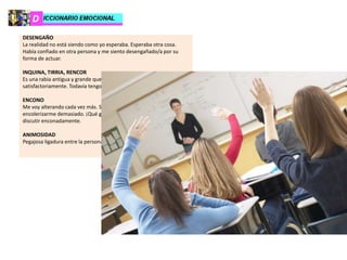 DESENGAÑO
La realidad no está siendo como yo esperaba. Esperaba otra cosa.
Había confiado en otra persona y me siento desengañado/a por su
forma de actuar.
INQUINA, TIRRIA, RENCOR
Es una rabia antigua y grande que no se ha resuelto
satisfactoriamente. Todavía tengo ira hacia esa persona.
ENCONO
Me voy alterando cada vez más. Se “enciende” mi ánimo hasta
encolerizarme demasiado. ¡Qué gran enfado tengo!, y eso me lleva a
discutir enconadamente.
ANIMOSIDAD
Pegajosa ligadura entre la persona que aborrece y la aborrecida.
 