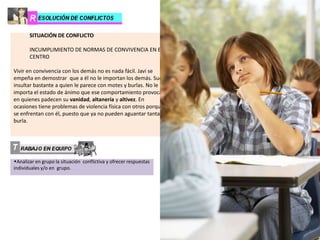 SITUACIÓN DE CONFLICTO
INCUMPLIMIENTO DE NORMAS DE CONVIVENCIA EN EL
CENTRO
Vivir en convivencia con los demás no es nada fácil. Javi se
empeña en demostrar que a él no le importan los demás. Suele
insultar bastante a quien le parece con motes y burlas. No le
importa el estado de ánimo que ese comportamiento provoca
en quienes padecen su vanidad, altanería y altivez. En
ocasiones tiene problemas de violencia física con otros porque
se enfrentan con él, puesto que ya no pueden aguantar tanta
burla.
wAnalizar en grupo la situación conflictiva y ofrecer respuestas
individuales y/o en grupo.
1. ¿Tú actúas alguna vez como Javi? ¿Por qué?
2. ¿Javi siente algo por los demás? ¿Qué sentimientos?
3. Cuando alguien se burla de otra persona, ¿qué piensa?
4. Cuando alguien se comporta como Javi, ¿qué siente?
5. ¿Hay compañeros que “valoran” el comportamiento
“chulesco” de Javi? ¿Por qué?
6. ¿Qué debe aprender Javi con respecto a…
a. Lo que debe pensar
b. Lo que debe sentir
c. Lo que debe hacer
d. Los derechos de los demás
7. Imagina que ha transcurrido cierto tiempo (un mes
aproximadamente) y Javi ya no actúa de ese modo, respeta
más las normas de convivencia del centro, ¿a qué puede ser
debido?
a.
…………………………………………………………………………
…
b. …………………………………………………………………………
c. ……………………………………………………………………
8. Si Javi fuese emocionalmente inteligente, ¿cómo se
comportaría?
 