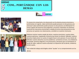 UNIDAD
COM... PORTÁNDOSE CON LOS
DEMÁS
Tu manera de comportarte, de relacionarte con los demás provoca emociones y
sentimientos en la gente. ¿Qué sentimiento puede provocar en otra persona una
amenaza? ¿Qué sentimiento puede provocar en otra persona una felicitación? Si
somos capaces de hacernos esas preguntas y encontrar respuestas nos daremos
cuenta de las reacciones emocionales y estados de ánimo que provocamos en las
personas con quienes nos relacionamos, y también en nosotros mismos/as.
Podemos mostrar nuestro estado de ánimo, nuestras emociones, nuestras ideas,
nuestras opiniones, respetando el derecho que tienen los demás. Defender nuestros
derechos implica tener en cuenta el respeto hacia la otra persona. En ese intento de
defender nuestros derechos ocurren problemas: cometemos errores, nos enfadamos
demasiado, tenemos disgustos o los provocamos, pensamos que no necesitamos la
ayuda de nadie, cedemos nuestra voluntad a la imposición de los demás, olvidamos
prestar ayuda…
Esta unidad de trabajo está dirigida a darte “ayudas” en tu comportamiento con los
demás.
 