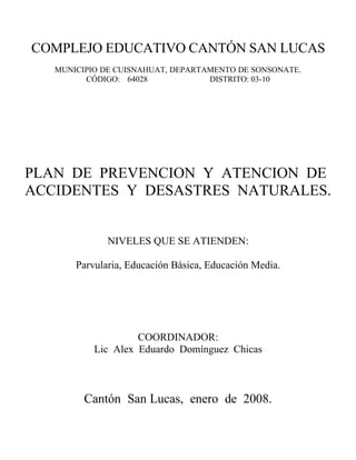 COMPLEJO EDUCATIVO CANTÓN SAN LUCAS
   MUNICIPIO DE CUISNAHUAT, DEPARTAMENTO DE SONSONATE.
         CÓDIGO: 64028             DISTRITO: 03-10




PLAN DE PREVENCION Y ATENCION DE
ACCIDENTES Y DESASTRES NATURALES.


              NIVELES QUE SE ATIENDEN:

       Parvularia, Educación Básica, Educación Media.




                    COORDINADOR:
           Lic Alex Eduardo Domínguez Chicas



         Cantón San Lucas, enero de 2008.
 