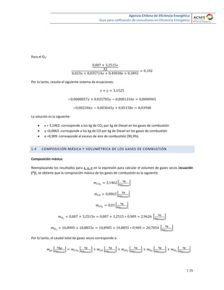 Agencia Chilena de Eficiencia Energética
Guía para calificación de consultores en Eficiencia Energética
| 15
Para el O2:
Por lo tanto, resulta el siguiente sistema de ecuaciones:
La solución es la siguiente:
 x = 3,1462: corresponde a los kg de CO2 por kg de Diesel en los gases de combustión
 y =0,0063: corresponde a los kg de CO por kg de Diesel en los gases de combustión
 e =0,909: corresponde al exceso de aire de combustión (90,9%).
1.4 COMPOSICIÓN MÁSICA Y VOLUMÉTRICA DE LOS GASES DE COMBUSTIÓN
Composición másica:
Reemplazando los resultados para x, y, e en la expresión para calcular el volumen de gases secos (ecuación
(*)), se obtiene que la composición másica de los gases de combustión es la siguiente:
* +
* +
* +
* +
* +
Por lo tanto, el caudal total de gases secos corresponde a:
* + * + * + * + * + * +
 