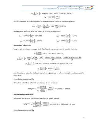 Agencia Chilena de Eficiencia Energética
Guía para calificación de consultores en Eficiencia Energética
| 16
* +
* +
La fracción en masa de cada componente de los gases secos se calcula de la manera siguiente:
[ ]
Análogamente se obtiene la fracción másica de los otros constituyentes:
[ ]
[ ]
[ ]
[ ]
Composición volumétrica:
Luego el volumen de gases secos por kg de Diesel queda expresando en por la ecuación siguiente:
* +
* +
* +
* + * +
A continuación se presentan las fracciones molares o porcentaje en volumen de cada constituyente de los
gases secos:
Porcentaje en volumen de CO2
El resultado obtenido es coherente con el exceso de aire empleado:
* +
* +
Porcentaje en volumen de CO
El resultado del cálculo es plenamente coherente con el valor medido:
* +
* +
Porcentaje en volumen de SO2
 