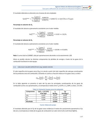 Agencia Chilena de Eficiencia Energética
Guía para calificación de consultores en Eficiencia Energética
| 17
El resultado obtenido es coherente con el exceso de aire empleado:
* +
* +
Porcentaje en volumen de O2
El resultado del cálculo es plenamente consistente con el valor medido:
* +
* +
Porcentaje en volumen de N2
El resultado del cálculo es plenamente consistente con el valor medido:
* +
* +
Nota: la suma total es 0,99987; sólo por aproximaciones decimales no da exactamente 1,00.
Ahora es posible calcular las distintas componentes de pérdidas de energía a través de los gases de la
combustión de Diesel en este equipo.
1.5 CÁLCULO CALOR ESPECÍFICO (Cp) GASES SECOS
El calor específico de los gases secos (Cpgs) se calcula a partir del calor específico de cada gas constituyente
de los productos secos de combustión, tomando en cuenta su fracción másica en los gases secos, es decir:
* + ∑ [ ] * +
En la tabla siguiente se presenta el valor del Cp para los principales constituyentes de los gases de
combustión (como una aproximación), a la temperatura media entre Tg=215ºC y Tref=20ºC, es decir, 117,5ºC.
Tabla 1.6: Estimación Cp gases secos de combustión
Componente Cp(Tm = 117,5ºC)
kcal/ kgiK
xi
Kgi/kggs
Cp
Kcal/KggsK
CO2 0,222 0,117 0,026
O2 0,224 0,1101 0,025
N2 0,249 0,7724 0,192
Resultado 0,9995 0,243
Fuente: Elaboración propia
El resultado obtenido para el Cp de los gases secos evidencia el motivo de comúnmente aproximarlo al Cp
del aire a la temperatura media de los gases de combustión (un valor entre 0,24 y 0,25 Kcal/ (KgºC)).
 