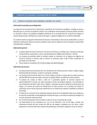 Agencia Chilena de Eficiencia Energética
Guía para calificación de consultores en Eficiencia Energética
| 19
2 EJEMPLOS DE CALDERAS Y DISTRIBUCIÓN DE VAPOR
2.1 EJEMPLO CALDERAS CON DEMANDA VARIABLE DE VAPOR
Información levantada para el diagnóstico
La empresa toma conciencia de la importancia y beneficios de la eficiencia energética, investiga un poco y
descubre que su consumo es bastante superior a los estándares internacionales. Entonces decide contratar
un consultor y hacer una auditoría energética preliminar de su principal foco de consumo de energía: el
sistema de generación, distribución y consumo de vapor: su gasto energético es en un 87% combustible
El consultor levanta la siguiente iinformación de proceso relacionada al consumo de combustible, la cual se
explicita y analiza para realizar una buena auditoría y para que los ingenieros de la contraparte comprendan
la problemática energética.
Información general:
 La planta opera de lunes a viernes en tres turnos de 8 horas y se detiene por 3 semanas al año por
mantenimiento y vacaciones, es decir, aproximadamente 5.880 hrs/año (245 d/a * 24 h/d).
 Las compras de petróleo diesel se realizan cuando es necesario; no se dispone de registros de
consumo mensual ni horario, sólo se estima un consumo anual 1.250 m
3
/año, resultando un
promedio de 5.102 lt/día.
 Para el diesel se considerará PCI 10.165 Kcal/kg y densidad 0,85 kg/lt.
Información de proceso:
 Las etapas del proceso de producción son: dosificación de materias primas, mezcla, moldeo, fragua,
dimensionado del producto, curado en autoclaves, embalaje.
 Los procesos que consumen vapor son: mezcla, fragua y curado; se estima que el curado concentra
más del 90% del consumo de vapor; entonces se decide enfocar la auditoría en dicho proceso.
 El proceso de curado se lleva a cabo en 5 autoclaves iguales; el proceso requiere de
aproximadamente 11 horas con vapor saturado a 10 bar; los bloques ingresan a los autoclaves a
una temperatura de 85ºC sobre carros, debido a reacciones químicas exotérmicas del proceso de
fragua y al sistema de control de temperatura en dicho proceso. En el proceso de curado en
autoclaves ocurren otras reacciones exotérmicas en el material que aportan cualidades al producto
terminado.
 El material en el interior de los autoclaves absorbe parte de la humedad del vapor que condensa y
el resto del condensado es descargado por trampas de vapor a una red de recuperación dirigida a la
zona de mezcla de materias primas.
 En un día de producción normal se llevan a cabo en torno a 7 procesos de curado.
 Las dimensiones de los autoclaves son: 2,1 mt de diámetro y 45 mt de largo; cuentan con
aislamiento térmico de lana mineral de 100 mm de espesor, recubierto con zinc alum y están
expuestos a una brisa (esto hace mayores las perdidas por convección respecto a zonas sin viento).
 