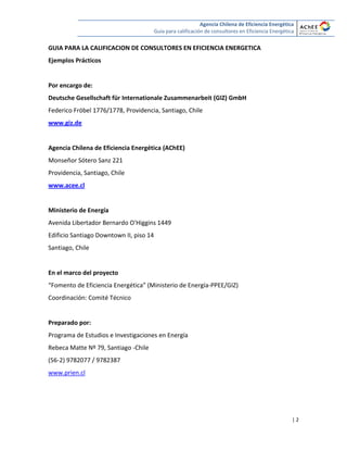 Agencia Chilena de Eficiencia Energética
Guía para calificación de consultores en Eficiencia Energética
| 2
GUIA PARA LA CALIFICACION DE CONSULTORES EN EFICIENCIA ENERGETICA
Ejemplos Prácticos
Por encargo de:
Deutsche Gesellschaft für Internationale Zusammenarbeit (GIZ) GmbH
Federico Fröbel 1776/1778, Providencia, Santiago, Chile
www.giz.de
Agencia Chilena de Eficiencia Energética (AChEE)
Monseñor Sótero Sanz 221
Providencia, Santiago, Chile
www.acee.cl
Ministerio de Energía
Avenida Libertador Bernardo O'Higgins 1449
Edificio Santiago Downtown II, piso 14
Santiago, Chile
En el marco del proyecto
“Fomento de Eficiencia Energética” (Ministerio de Energía-PPEE/GIZ)
Coordinación: Comité Técnico
Preparado por:
Programa de Estudios e Investigaciones en Energía
Rebeca Matte Nº 79, Santiago -Chile
(56-2) 9782077 / 9782387
www.prien.cl
 