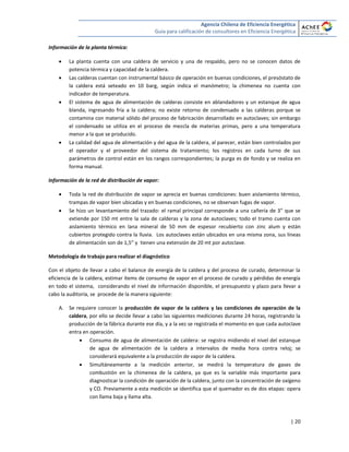 Agencia Chilena de Eficiencia Energética
Guía para calificación de consultores en Eficiencia Energética
| 20
Información de la planta térmica:
 La planta cuenta con una caldera de servicio y una de respaldo, pero no se conocen datos de
potencia térmica y capacidad de la caldera.
 Las calderas cuentan con instrumental básico de operación en buenas condiciones, el presóstato de
la caldera está seteado en 10 barg, según indica el manómetro; la chimenea no cuenta con
indicador de temperatura.
 El sistema de agua de alimentación de calderas consiste en ablandadores y un estanque de agua
blanda, ingresando fría a la caldera; no existe retorno de condensado a las calderas porque se
contamina con material sólido del proceso de fabricación desarrollado en autoclaves; sin embargo
el condensado se utiliza en el proceso de mezcla de materias primas, pero a una temperatura
menor a la que se producido.
 La calidad del agua de alimentación y del agua de la caldera, al parecer, están bien controlados por
el operador y el proveedor del sistema de tratamiento; los registros en cada turno de sus
parámetros de control están en los rangos correspondientes; la purga es de fondo y se realiza en
forma manual.
Información de la red de distribución de vapor:
 Toda la red de distribución de vapor se aprecia en buenas condiciones: buen aislamiento térmico,
trampas de vapor bien ubicadas y en buenas condiciones, no se observan fugas de vapor.
 Se hizo un levantamiento del trazado: el ramal principal corresponde a una cañería de 3” que se
extiende por 150 mt entre la sala de calderas y la zona de autoclaves; todo el tramo cuenta con
aislamiento térmico en lana mineral de 50 mm de espesor recubierto con zinc alum y están
cubiertos protegido contra la lluvia. Los autoclaves están ubicados en una misma zona, sus líneas
de alimentación son de 1,5” y tienen una extensión de 20 mt por autoclave.
Metodología de trabajo para realizar el diagnóstico
Con el objeto de llevar a cabo el balance de energía de la caldera y del proceso de curado, determinar la
eficiencia de la caldera, estimar ítems de consumo de vapor en el proceso de curado y pérdidas de energía
en todo el sistema, considerando el nivel de información disponible, el presupuesto y plazo para llevar a
cabo la auditoría, se procede de la manera siguiente:
A. Se requiere conocer la producción de vapor de la caldera y las condiciones de operación de la
caldera, por ello se decide llevar a cabo las siguientes mediciones durante 24 horas, registrando la
producción de la fábrica durante ese día, y a la vez se registrada el momento en que cada autoclave
entra en operación.
 Consumo de agua de alimentación de caldera: se registra midiendo el nivel del estanque
de agua de alimentación de la caldera a intervalos de media hora contra reloj; se
considerará equivalente a la producción de vapor de la caldera.
 Simultáneamente a la medición anterior, se medirá la temperatura de gases de
combustión en la chimenea de la caldera, ya que es la variable más importante para
diagnosticar la condición de operación de la caldera, junto con la concentración de oxígeno
y CO. Previamente a esta medición se identifica que el quemador es de dos etapas: opera
con llama baja y llama alta.
 