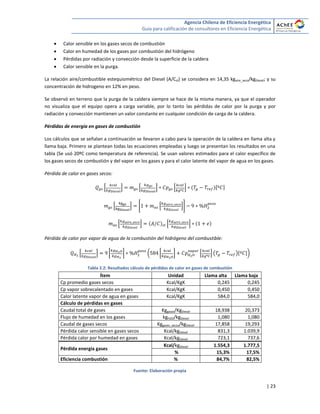 Agencia Chilena de Eficiencia Energética
Guía para calificación de consultores en Eficiencia Energética
| 23
 Calor sensible en los gases secos de combustión
 Calor en humedad de los gases por combustión del hidrógeno
 Pérdidas por radiación y convección desde la superficie de la caldera
 Calor sensible en la purga.
La relación aire/combustible estequiométrico del Diesel (A/Cst) se considera en 14,35 kgaire_seco/kgDiesel; y su
concentración de hidrogeno en 12% en peso.
Se observó en terreno que la purga de la caldera siempre se hace de la misma manera, ya que el operador
no visualiza que el equipo opera a carga variable, por lo tanto las pérdidas de calor por la purga y por
radiación y convección mantienen un valor constante en cualquier condición de carga de la caldera.
Pérdidas de energía en gases de combustión
Los cálculos que se señalan a continuación se llevaron a cabo para la operación de la caldera en llama alta y
llama baja. Primero se plantean todas las ecuaciones empleadas y luego se presentan los resultados en una
tabla (Se usó 20ºC como temperatura de referencia). Se usan valores estimados para el calor específico de
los gases secos de combustión y del vapor en los gases y para el calor latente del vapor de agua en los gases.
Pérdida de calor en gases secos:
* + * + * + [ ]
* + * * ++
* + * +
Pérdida de calor por vapor de agua de la combustión del hidrógeno del combustible:
* + [ ] ( [ ] * + ( )[ ])
Tabla 2.2: Resultados cálculo de pérdidas de calor en gases de combustión
Ítem Unidad Llama alta Llama baja
Cp promedio gases secos Kcal/KgK 0,245 0,245
Cp vapor sobrecalentado en gases Kcal/KgK 0,450 0,450
Calor latente vapor de agua en gases Kcal/KgK 584,0 584,0
Cálculo de pérdidas en gases
Caudal total de gases Kggases/KgDiesel 18,938 20,373
Flujo de humedad en los gases kgH2O/kgDiesel 1,080 1,080
Caudal de gases secos Kggases_secos/kgDiesel 17,858 19,293
Pérdida calor sensible en gases secos Kcal/kgDiesel 831,3 1.039,9
Pérdida calor por humedad en gases Kcal/kgDiesel 723,1 737,6
Pérdida energía gases
Kcal/kgDiesel 1.554,3 1.777,5
% 15,3% 17,5%
Eficiencia combustión % 84,7% 82,5%
Fuente: Elaboración propia
 