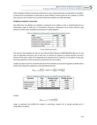 Agencia Chilena de Eficiencia Energética
Guía para calificación de consultores en Eficiencia Energética
| 24
Estos resultados confirman las buenas condiciones en que se está produciendo la combustión en la caldera;
la eficiencia de la combustión en llama baja es menor debido al mayor exceso de aire, respecto a la llama
alta, el que a su vez se traduce en una mayor temperatura de gases a la salida del equipo.
Pérdidas por radiación y convección:
Para determinar las pérdidas por radiación y convección de la caldera se hizo un levantamiento de sus
dimensiones; luego se midió con un termómetro infrarrojo la temperatura en su manto cilíndrico, tapa
posterior y frontis, cuyos resultados se presentan en la tabla siguiente:
Tabla 2.3: Mediciones de dimensiones y temperaturas superficie caldera
Ítem Unidad Valor
Largo caldera mt 7,4
Diámetro caldera mt 2,1
Temperatura manto cilíndrico ºC 50
Temperatura tapa posterior ºC 80
Temperatura frente ºC 70
Fuente: Elaboración propia
Para calcular estas pérdidas de calor se usa la Norma Oficial Mexicana NOM-009-ENER-1995, por lo cual
usan las siguientes ecuaciones, que en este caso, su solución no requiere un proceso iterativo, ya que el
cálculo se hace sólo a partir de la temperatura de superficie hacia el exterior, sin considerar lo que pasa
entre esta superficie, el material aislante y la pared de acero de la caldera.
La tabla que sigue resume los resultados del cálculo final realizado con la ecuación siguiente; el detalle de los
cálculos y las ecuaciones respectivas se presenta posteriormente:
̇ * + [ ] * + * +
Tabla 2.4: Resultados pérdidas de calor por radiación y convección caldera
Superficie Área
m
2
Pérdida unitaria
Kcal/h / m
2
Pérdida de calor
Kcal/h
Manto cilíndrico 48,8 181,8 8.876
Tapa posterior 3,5 418,1 1.448
Tapa frontal 3,5 336,4 1.165
Total 11.489
Es decir:
̇ * +
Luego se expresará esta pérdida de energía en porcentaje, respecto de la energía aportada por el
combustible a la caldera.
 