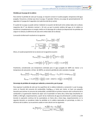 Agencia Chilena de Eficiencia Energética
Guía para calificación de consultores en Eficiencia Energética
| 26
Pérdidas por la purga de la caldera:
Para estimar la pérdida de calor por la purga, se requiere conocer el caudal purgado, temperatura del agua
purgada, frecuencia y tiempo que dura la purga. El operador informa una purga de aproximadamente 10
segundos (± 3 purgas de 3 segundos c/u) cada hora del día (y noche).
El caudal de la purga se puede estimar mediante la ecuación de Bernoulli entre ambos lados de la válvula
respectiva (de 4” de diámetro nominal  10 cm), ya que la presión estática del agua en la caldera se
transforma completamente en energía cinética en la descarga de la válvula (se despreciarán las pérdidas de
carga en la válvula y la diferencia de cota entre ambos lados de la válvula).
La ecuación de Bernoulli resultante es la siguiente:
[ ] * + * +
√
[ ]
[ ]
√
[ ]
[ ]
* +
Ahora, el caudal propiamente tal se calcula con la siguiente ecuación:
̇ * + * + ( ) [ ] * +
̇ * + ( ) [ ] * + * +
Finalmente, considerando una temperatura estimada para el agua purgada de 160ºC (es menor a la
temperatura de saturación a 10 bar de 184ºC), se calcula la pérdida de calor asociada a la purga:
̇ * + ̇ * + * + ( )[ ] * +
̇ * + * + [ ] * + * +
Porcentaje de pérdidas de energía por radiación y convección y por la purga
Para expresar la pérdida de calor por las superficies de la caldera (radiación y convección ) y por la purga,
como un fracción del consumo de combustible, Kcal/kgDiesel y tanto por ciento, se hace una pequeña
iteración para estimar el consumo de combustible, considerando en primera instancia sólo la eficiencia de la
combustión y la generación máxima de vapor con el quemador en llama alta y llama baja (resultantes en
6.009 y 2.492 kg/h, respectivamente, a partir de las mediciones de agua de alimentación y análisis de gases
durante la operación continua de los quemadores en llama alta y llama baja, respectivamente); en la
segunda iteración se consideran todas las pérdidas en la caldera expresadas en porcentaje, es decir, la
eficiencia de la caldera. Las ecuaciones usadas en este cálculo son las siguientes:
̇ * +
̇ [ ] * +
[ ] * +
 