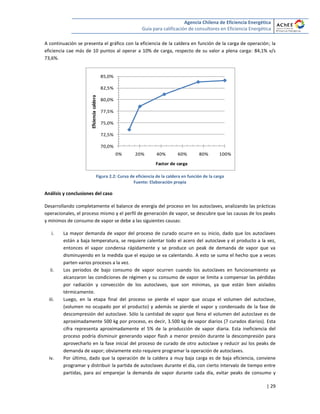 Agencia Chilena de Eficiencia Energética
Guía para calificación de consultores en Eficiencia Energética
| 29
A continuación se presenta el gráfico con la eficiencia de la caldera en función de la carga de operación; la
eficiencia cae más de 10 puntos al operar a 10% de carga, respecto de su valor a plena carga: 84,1% v/s
73,6%.
Figura 2.2: Curva de eficiencia de la caldera en función de la carga
Fuente: Elaboración propia
Análisis y conclusiones del caso
Desarrollando completamente el balance de energía del proceso en los autoclaves, analizando las prácticas
operacionales, el proceso mismo y el perfil de generación de vapor, se descubre que las causas de los peaks
y mínimos de consumo de vapor se debe a las siguientes causas:
i. La mayor demanda de vapor del proceso de curado ocurre en su inicio, dado que los autoclaves
están a baja temperatura, se requiere calentar todo el acero del autoclave y el producto a la vez,
entonces el vapor condensa rápidamente y se produce un peak de demanda de vapor que va
disminuyendo en la medida que el equipo se va calentando. A esto se suma el hecho que a veces
parten varios procesos a la vez.
ii. Los periodos de bajo consumo de vapor ocurren cuando los autoclaves en funcionamiento ya
alcanzaron las condiciones de régimen y su consumo de vapor se limita a compensar las pérdidas
por radiación y convección de los autoclaves, que son mínimas, ya que están bien aislados
térmicamente.
iii. Luego, en la etapa final del proceso se pierde el vapor que ocupa el volumen del autoclave,
(volumen no ocupado por el producto) y además se pierde el vapor y condensado de la fase de
descompresión del autoclave. Sólo la cantidad de vapor que llena el volumen del autoclave es de
aproximadamente 500 kg por proceso, es decir, 3.500 kg de vapor diarios (7 curados diarios). Esta
cifra representa aproximadamente el 5% de la producción de vapor diaria. Esta ineficiencia del
proceso podría disminuir generando vapor flash a menor presión durante la descompresión para
aprovecharlo en la fase inicial del proceso de curado de otro autoclave y reducir así los peaks de
demanda de vapor; obviamente esto requiere programar la operación de autoclaves.
iv. Por último, dado que la operación de la caldera a muy baja carga es de baja eficiencia, conviene
programar y distribuir la partida de autoclaves durante el día, con cierto intervalo de tiempo entre
partidas, para así emparejar la demanda de vapor durante cada día, evitar peaks de consumo y
70,0%
72,5%
75,0%
77,5%
80,0%
82,5%
85,0%
0% 20% 40% 60% 80% 100%
Eficienciacaldera
Factor de carga
 