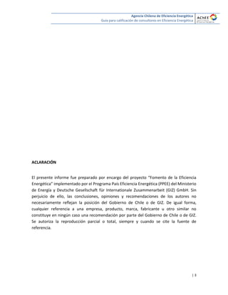 Agencia Chilena de Eficiencia Energética
Guía para calificación de consultores en Eficiencia Energética
| 3
ACLARACIÓN
El presente informe fue preparado por encargo del proyecto “Fomento de la Eficiencia
Energética” implementado por el Programa País Eficiencia Energética (PPEE) del Ministerio
de Energía y Deutsche Gesellschaft für Internationale Zusammenarbeit (GIZ) GmbH. Sin
perjuicio de ello, las conclusiones, opiniones y recomendaciones de los autores no
necesariamente reflejan la posición del Gobierno de Chile o de GIZ. De igual forma,
cualquier referencia a una empresa, producto, marca, fabricante u otro similar no
constituye en ningún caso una recomendación por parte del Gobierno de Chile o de GIZ.
Se autoriza la reproducción parcial o total, siempre y cuando se cite la fuente de
referencia.
2010
 