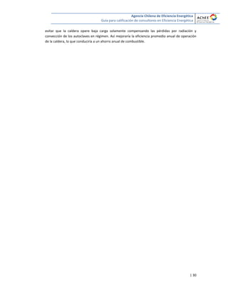 Agencia Chilena de Eficiencia Energética
Guía para calificación de consultores en Eficiencia Energética
| 30
evitar que la caldera opere baja carga solamente compensando las pérdidas por radiación y
convección de los autoclaves en régimen. Así mejoraría la eficiencia promedio anual de operación
de la caldera, lo que conduciría a un ahorro anual de combustible.
 