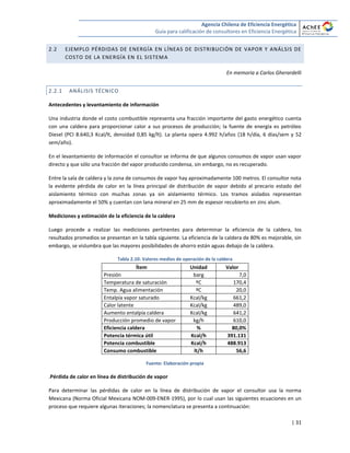 Agencia Chilena de Eficiencia Energética
Guía para calificación de consultores en Eficiencia Energética
| 31
2.2 EJEMPLO PÉRDIDAS DE ENERGÍA EN LÍNEAS DE DISTRIBUCIÓN DE VAPOR Y ANÁLSIS DE
COSTO DE LA ENERGÍA EN EL SISTEMA
En memoria a Carlos Gherardelli
2.2.1 ANÁLISIS TÉCNICO
Antecedentes y levantamiento de información
Una industria donde el costo combustible representa una fracción importante del gasto energético cuenta
con una caldera para proporcionar calor a sus procesos de producción; la fuente de energía es petróleo
Diesel (PCI 8.640,3 Kcal/lt, densidad 0,85 kg/lt). La planta opera 4.992 h/años (18 h/día, 6 días/sem y 52
sem/año).
En el levantamiento de información el consultor se informa de que algunos consumos de vapor usan vapor
directo y que sólo una fracción del vapor producido condensa, sin embargo, no es recuperado.
Entre la sala de caldera y la zona de consumos de vapor hay aproximadamente 100 metros. El consultor nota
la evidente pérdida de calor en la línea principal de distribución de vapor debido al precario estado del
aislamiento térmico con muchas zonas ya sin aislamiento térmico. Los tramos aislados representan
aproximadamente el 50% y cuentan con lana mineral en 25 mm de espesor recubierto en zinc alum.
Mediciones y estimación de la eficiencia de la caldera
Luego procede a realizar las mediciones pertinentes para determinar la eficiencia de la caldera, los
resultados promedios se presentan en la tabla siguiente. La eficiencia de la caldera de 80% es mejorable, sin
embargo, se vislumbra que las mayores posibilidades de ahorro están aguas debajo de la caldera.
Tabla 2.10: Valores medios de operación de la caldera
Ítem Unidad Valor
Presión barg 7,0
Temperatura de saturación ºC 170,4
Temp. Agua alimentación ºC 20,0
Entalpía vapor saturado Kcal/kg 661,2
Calor latente Kcal/kg 489,0
Aumento entalpía caldera Kcal/kg 641,2
Producción promedio de vapor kg/h 610,0
Eficiencia caldera % 80,0%
Potencia térmica útil Kcal/h 391.131
Potencia combustible Kcal/h 488.913
Consumo combustible lt/h 56,6
Fuente: Elaboración propia
.Pérdida de calor en línea de distribución de vapor
Para determinar las pérdidas de calor en la línea de distribución de vapor el consultor usa la norma
Mexicana (Norma Oficial Mexicana NOM-009-ENER-1995), por lo cual usan las siguientes ecuaciones en un
proceso que requiere algunas iteraciones; la nomenclatura se presenta a continuación:
 
