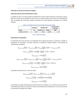 Agencia Chilena de Eficiencia Energética
Guía para calificación de consultores en Eficiencia Energética
| 34
Evaluación de opciones de eficiencia energética
Aislamiento térmico línea de distribución de vapor
La pérdida de calor en la línea principal de distribución de vapor puede minimizarse colocando en toda la
línea lana mineral nueva recubierta en zinc alum en un espesor de 60 mm para tener una efectividad del
95%. Las pérdidas de la línea bien aislada se presentan en la tabla siguiente, calculadas con el método
señalado:
Tabla 2.13: Pérdida de calor en línea principal de vapor bien aislada
Longitud Pérdida calor
Condensado
en la línea
tramo mt Kcal/h / m Kcal/h kg/h
aislada en 60 mm 100 24,0 2.400 4,9
Fuente: Elaboración propia
Recuperación de condensado
El condensado de la línea de vapor y el condensado de los equipos de proceso, se producen a 170,4ºC, la
temperatura de saturación a la presión respectiva. La pérdida de energía asociado a cada pérdida de
condensado es la siguiente:
̇ * + ̇ * + * + ( ) [ ]
̇ * + * + * + [ ]
̇ * +
̇ * + ̇ * + * + ( ) [ ]
̇ * + * + * + [ ]
̇ * +
La pérdida de energía total es la suma de ambas:
̇ * + ̇ * + ̇ * +
̇ * + * + * +
̇ * +
Esta pérdida de energía puede eliminarse prácticamente por completo con un sistema de recuperación de
condensado presurizado, el cual permite mantener la temperatura del condensado en un valor muy cercano
a la saturación a la presión de la caldera.
 