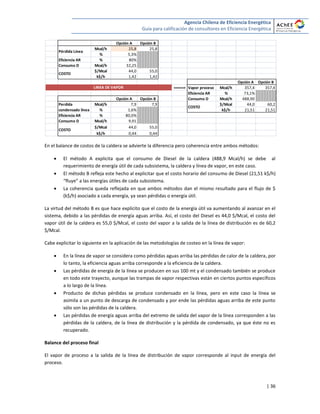 Agencia Chilena de Eficiencia Energética
Guía para calificación de consultores en Eficiencia Energética
| 36
En el balance de costos de la caldera se advierte la diferencia pero coherencia entre ambos métodos:
 El método A explicita que el consumo de Diesel de la caldera (488,9 Mcal/h) se debe al
requerimiento de energía útil de cada subsistema, la caldera y línea de vapor, en este caso.
 El método B refleja este hecho al explicitar que el costo horario del consumo de Diesel (21,51 k$/h)
“fluye” a las energías útiles de cada subsistema.
 La coherencia queda reflejada en que ambos métodos dan el mismo resultado para el flujo de $
(k$/h) asociado a cada energía, ya sean pérdidas o energía útil.
La virtud del método B es que hace explícito que el costo de la energía útil va aumentando al avanzar en el
sistema, debido a las pérdidas de energía aguas arriba. Así, el costo del Diesel es 44,0 $/Mcal, el costo del
vapor útil de la caldera es 55,0 $/Mcal, el costo del vapor a la salida de la línea de distribución es de 60,2
$/Mcal.
Cabe explicitar lo siguiente en la aplicación de las metodologías de costeo en la línea de vapor:
 En la línea de vapor se considera como pérdidas aguas arriba las pérdidas de calor de la caldera, por
lo tanto, la eficiencia aguas arriba corresponde a la eficiencia de la caldera.
 Las pérdidas de energía de la línea se producen en sus 100 mt y el condensado también se produce
en todo este trayecto, aunque las trampas de vapor respectivas están en ciertos puntos específicos
a lo largo de la línea.
 Producto de dichas pérdidas se produce condensado en la línea, pero en este caso la línea se
asimila a un punto de descarga de condensado y por ende las pérdidas aguas arriba de este punto
sólo son las pérdidas de la caldera.
 Las pérdidas de energía aguas arriba del extremo de salida del vapor de la línea corresponden a las
pérdidas de la caldera, de la línea de distribución y la pérdida de condensado, ya que éste no es
recuperado.
Balance del proceso final
El vapor de proceso a la salida de la línea de distribución de vapor corresponde al input de energía del
proceso.
Opción A Opción B
Mcal/h 25,8 25,8
% 5,3%
Eficiencia AR % 80%
Consumo D Mcal/h 32,25
$/Mcal 44,0 55,0
k$/h 1,42 1,42
Opción A Opción B
=====> Vapor proceso Mcal/h 357,4 357,4
Eficiencia AR % 73,1%
Opción A Opción B Consumo D Mcal/h 488,90
Mcal/h 7,9 7,9 $/Mcal 44,0 60,2
% 1,6% k$/h 21,51 21,51
Eficiencia AR % 80,0%
Consumo D Mcal/h 9,91
$/Mcal 44,0 55,0
k$/h 0,44 0,44
LINEA DE VAPOR
COSTO
Pérdida Línea
Perdida
condensado línea
COSTO
COSTO
 