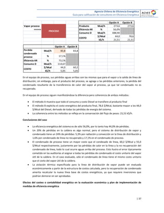 Agencia Chilena de Eficiencia Energética
Guía para calificación de consultores en Eficiencia Energética
| 37
En el equipo de proceso, sus pérdidas aguas arribas son las mismas que para el vapor a la salida de línea de
distribución; sin embargo, para el producto del proceso, se agrega a las pérdidas anteriores, la pérdida del
condensado resultante de la transferencia de calor del vapor al proceso, ya que tal condensado no es
recuperado.
En el equipo de proceso siguen manifestándose la diferencia pero coherencia de ambos métodos:
 El método A muestra que todo el consumo y costo Diesel se transfiere al producto final
 El método B explicita el costo energético del producto final, 78,6 $/Mcal, bastante mayor a los 44,0
$/Mcal del Diesel, derivado de todas las pérdidas de energía del sistema.
 La coherencia entre los métodos se refleja en la conservación del flujo de pesos: 21,51 k$/h.
Conclusiones del caso
 La eficiencia energética del sistema es de sólo 56,0%, por lo tanto hay 44,0% de pérdidas.
 Un 20% de pérdidas en la caldera es algo normal, pero el sistema de distribución de vapor y
condensado tiene un 24% de pérdidas: 5,3% por radiación y convección en la línea de distribución y
1,6% por condensado de línea no recuperado y 17,1% en el condensado de proceso.
 El condensado de proceso tiene un mayor costo que el condesado de línea, 60,2 $/Mcal y 55,0
$/Mcal respectivamente, justamente por las pérdidas de calor en la línea y la no recuperación del
condensado de línea, todo lo cual ocurre aguas arriba del proceso. Esto ilustra el error típicamente
cometido en las auditorías al asignar a todas las pérdidas de condensado el costo unitario del vapor
útil de la caldera. En el caso evaluado, sólo el condensado de línea tiene el mismo costo unitario
que el costo del vapor útil de la caldera.
 La aislación térmica especificada para la línea de distribución de vapor puede ser evaluada
económicamente a partir de la estructura de costos calculada, pero la recuperación de condensado
amerita recalcular la nueva línea base de costos energéticos, ya que requiere inversiones que
podrían demorar en ser aprobadas.
Efectos del costeo o contabilidad energética en la evaluación económica y plan de implementación de
medidas de eficiencia energética
Opción A Opción B
Vapor proceso Producto Mcal/h 273,6 273,6
=====> Eficiencia AR % 56,0%
Consumo D Mcal/h 488,90
$/Mcal 44,0 78,6
k$/h 21,51 21,51
Opción A Opción B
Mcal/h 83,8 83,8
% 17,1%
Eficiencia AR % 73,1%
Consumo D Mcal/h 114,67
$/Mcal 44,0 60,2
k$/h 5,05 5,05
COSTO
Perdida
condensado
proceso
COSTO
PROCESO
 