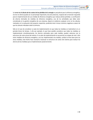 Agencia Chilena de Eficiencia Energética
Guía para calificación de consultores en Eficiencia Energética
| 38
Un error en el cálculo de los costos de las pérdidas de la energía es perjudicial para la eficiencia energética;
el error en dinero puede ser un porcentaje importante, de varias decenas, respecto de la inversión requerida
para la implementación de una medida de eficiencia energética que reduzca dichas pérdidas. La verificación
de ahorros derivados de medidas de eficiencia energética, una de las actividades que debe estar
considerada en la gestión energética de una empresa, dejará en evidencia cualquier error en los cálculos
realizados en la evaluación del proyecto respectivo, pudiendo tener incluso números negativos a pesar de
que los cálculos indicaban todo lo contrario.
Sólo en el caso de considerar un plan de implementación en que todas las medidas se materialicen en un
periodo breve de tiempo, 1 año por ejemplo, lo que hace posible considerar que todas las medidas se
implementarán simultáneamente, los ahorros estimados para cada medida, pueden valorarse con la
estructura de costo actual del sistema. Si un plan de implementación es secuencial con etapas de más 1 año
entre medidas de eficiencia energética, una vez implementada una medida, cambia la línea base para las
otras medidas; este hecho hace necesario recalcular la estructura de costos del sistema para evaluar los
ahorros de las medidas que se implementarán posteriormente.
 