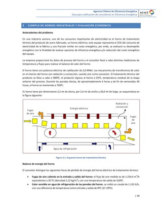 Agencia Chilena de Eficiencia Energética
Guía para calificación de consultores en Eficiencia Energética
| 39
3 EJEMPLO DE HORNOS INDUSTRIALES Y EVALUACIÓN ECONÓMICA
Antecedentes del problema
En una industria acerera, uno de los consumos importantes de electricidad es el horno de tratamiento
térmico del producto de acero fabricado, un horno eléctrico; este equipo representa el 25% del consumo de
electricidad de la fábrica y una fracción similar en costo energético, por ende, se evaluará su desempeño
energético con la finalidad de evaluar opciones de eficiencia energética y/o reducción del costo energético
del equipo.
La empresa proporcionó los datos de proceso del horno y el consultor llevó a cabo distintas mediciones de
temperatura y flujos para realizar el balance de calor del horno.
El horno tiene una potencia eléctrica de calefacción de 2,0 MWe. Los mecanismos de transferencia de calor
en el interior del horno son radiación y convección, usando aire como convector. El tratamiento térmico del
producto se lleva a cabo a 900ºC; el producto ingresa al horno a 55ºC, temperatura residual de la etapa
anterior del proceso. Durante las paradas diarias, de aproximadamente 6 horas y de fin de semanadas 40
horas, el horno es mantenido a 750ºC.
EL horno tiene por dimensiones 2,2 mt de altura, por 2,6 mt de ancho y 20,0 mt de largo; se esquematiza en
la figura siguiente:
Figura 3.1: Esquema horno de tratamiento térmico
Balance de energía del horno
El consultor distingue los siguientes focos de pérdida de energía del horno eléctrico de tratamiento térmico:
 Fugas de aire caliente en la entrada y salida del horno: el flujo de aire medido es de 1.254,4 m
3
/h
equivalentes a 20 ºC (densidad 1,22 kg/m
3
), con una temperatura de salida de 550ºC.
 Calor sensible en agua de refrigeración de las paredes del horno: se midió un caudal de 1.135 lt/h,
con una diferencia de temperatura entre entrada y salida de 8ºC (37-29ºC).
+
Agua de refrigeración
Energía eléctrica
Fugas
de aire
Radiación y
convección
Fugas
de
aire
 
