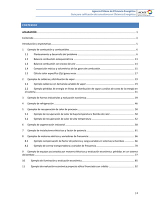 Agencia Chilena de Eficiencia Energética
Guía para calificación de consultores en Eficiencia Energética
| 4
CONTENIDO
ACLARACIÓN ...................................................................................................................................................... 3
Contenido........................................................................................................................................................... 4
Introducción y espectativas................................................................................................................................ 5
1 Ejemplo de combustión y combustibles..................................................................................................... 6
1.1 Planteamiento y desarrollo del problema ........................................................................................ 6
1.2 Balance combustión estequiométrica ............................................................................................ 13
1.3 Balance combustión con exceso de aire ......................................................................................... 14
1.4 Composición másica y volumétrica de los gases de combustión.................................................... 15
1.5 Cálculo calor específico (Cp) gases secos........................................................................................ 17
2 Ejemplos de calderas y distribución de vapor.......................................................................................... 19
2.1 Ejemplo calderas con demanda variable de vapor ......................................................................... 19
2.2 Ejemplo pérdidas de energía en líneas de distribución de vapor y análsis de costo de la energía en
el sistema...................................................................................................................................................... 31
3 Ejemplo de hornos industriales y evaluación económica......................................................................... 39
4 Ejemplo de refrigeración.......................................................................................................................... 46
5 Ejemplos de recuperación de calor de procesos...................................................................................... 50
5.1 Ejemplo de recuperación de calor de baja temperatura: Bomba de calor..................................... 50
5.2 Ejemplo de recuperación de calor de alta temperatura................................................................. 52
6 Ejemplo de cogeneración industrial......................................................................................................... 58
7 Ejemplo de instalaciones eléctricas y factor de potencia......................................................................... 61
8 Ejemplos de motores eletricos y variadores de frecuencia:..................................................................... 66
8.1 Ejemplo compensación de factor de potencia y carga variable en sistemas se bombeo............... 66
8.2 Ejemplo de correa transportadora y variador de frecuencia.......................................................... 70
9 Ejemplo de equipos accionados por motores eléctricos y evaluación económica: pérdidas en un sistema
de bombeo ....................................................................................................................................................... 77
10 Ejemplo de iluminación y evaluación económica................................................................................ 85
11 Ejemplo de evaluación económica proyecto eólico financiado con crédito ....................................... 92
 