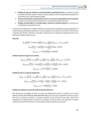 Agencia Chilena de Eficiencia Energética
Guía para calificación de consultores en Eficiencia Energética
| 40
 Pérdidas de calor por radiación y convección desde la superficie del horno: se presenta en todos
los sentidos (laterales, superior, inferior, entrada y salida); se midió la temperatura de superficie en
las distintas zonas, cuyo promedio fue 100ºC.
 Ciclos de enfriamiento y calentamiento del horno y consumo de electricidad del horno detenido:
se midió el consumo de electricidad del horno en un periodo de paradas de 6 horas.
 Pérdidas de electricidad en el transformador y sistema de suministro eléctrico: se estimaron en
un 3,4% del consumo total del horno.
A continuación se determina la energía útil del horno y cada una de las pérdidas de energía, expresado en la
condición horaria promedio de operación, lo cual corresponde a una producción mensual de 5.475 ton/mes;
el balance está referido a 730 horas mensuales, incorporando así los periodos de parada del horno en el
balance de energía promedio horario.
Calor útil:
̇ * + * + * + ( )[ ]
̇ * + * + * + [ ]
̇ * + [ ]
Pérdida de calor por fugas de aire caliente:
̇ * + ̇ * + * + * + ( )[ ]
̇ * + * + * + * + [ ]
̇ * + [ ]
Pérdida de calor en el agua de refrigeración:
̇ * + ̇ * + * + * + [ ]
̇ * + * + * + * + [ ]
̇ * + [ ]
Pérdidas por radiación y convección desde la superficie del horno:
Para determinar las pérdidas de calor en la línea de distribución de vapor el consultor usa la norma
Mexicana (Norma Oficial Mexicana NOM-009-ENER-1995), por lo cual usan las siguientes ecuaciones, que en
este caso, su solución no requiere un proceso iterativo, ya que el cálculo se hace sólo a partir de la
temperatura de superficie hacia el exterior, sin considerar lo que pasa entre esta superficie, el material
aislante y la pared interior del horno; la nomenclatura usada se presenta a continuación:
 