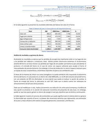 Agencia Chilena de Eficiencia Energética
Guía para calificación de consultores en Eficiencia Energética
| 42
̇ * + [ ] * + * +
̇ * + [ ]
En la tabla siguiente se presentan los resultados obtenidos del balance de calor en el horno:
Tabla 3.2 Balance de calor en horno eléctrico de tratamiento térmico
Ítem KW KWh/mes MWh/año %
Calor útil 884,3 645.541 7.746 53,6%
Fugas aire caliente 235,8 172.122 2.065 14,3%
Agua refrigeración 10,6 7.707 92 0,6%
Convección y radiación 274,2 200.143 2.402 16,6%
Ciclos enfriar calor 187,2 136.656 1.640 11,4%
Líneas y transformador 56,6 41.318 496 3,4%
Consumo total electricidad 1.648,6 1.203.487 14.442 100,0%
Fuente: Elaboración propia
Análisis de resultados y opciones de ahorro
Analizando los resultados se aprecia que las pérdidas de energía más importantes están en las fugas de aire
y las pérdidas por radiación y convección; estas últimas pueden disminuirse aumentan el recubrimiento
aislante del horno con lana mineral. Las pérdidas por fugas de aire pueden aprovecharse para precalentar el
producto a la entrada del horno en el caso de contar con espacio suficiente para acoplar al horno el
intercambiador de precalentamiento. Sin embargo, la línea de producción no tiene el espacio necesario para
un equipo de estas características y haciéndose imposible recuperar esa cantidad de calor.
El deseo de la empresa de reducir sus costos energéticos no queda satisfecho sólo mejorando el aislamiento
térmico del horno, el cual produciría un ahorro de 2.282 MWh/año, un 15,9% del consumo actual del horno,
con una aislación de 95% de efectividad. La única opción que queda es evaluar la opción de cambiar la
fuente de energía del horno; la alternativa es usar GLP, dado que la planta cuenta con estanques de
almacenamiento de GLP para otros procesos.
Dado que tal medida por sí sola, implica únicamente una reducción de costos para la empresa, el análisis de
esta opción se presenta en la sección de evaluación económica de proyectos de esta Guía; sin embargo,
puede ser que esta opción genere un ahorro de energía a nivel país, beneficio que se estima a continuación.
La tabla siguiente muestra el consumo de combustible que puede significar para el sistema eléctrico generar
la electricidad que necesita el horno, se platean dos situaciones extremas que representan una estimación
de la peor y mejor eficiencia del sistema incluyendo generación, transmisión y distribución.
 