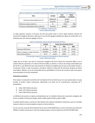 Agencia Chilena de Eficiencia Energética
Guía para calificación de consultores en Eficiencia Energética
| 43
Tabla 3.3: Consumo de combustible sistema eléctrico debido a consumo de electricidad del horno
Ítem Unidad
Peor
condición
Mejor
condición
Consumo electricidad horno (*)
MWh/año 14.442
Gcal/año 12.420
Eficiencia sistema eléctrico % 25% 50%
Consumo combustible sistema eléctrico Gcal/año 49.680 24.840
(*) 1 MWh/año = 0,86 Gcal/año
Fuente: Elaboración propia
La tabla siguiente muestra el consumo de GLP que podría tener el horno según distintos factores de
conversión energética del horno, dado que el uso de GLP agregará pérdidas por gases de combustión en la
chimenea que será necesario agregar al horno.
Tabla 3.4: Estimación consumo GLP por conversión del horno
Ítem
Unidad Factor de conversión horno
% 60% 70% 80%
Consumo GLP horno Gcal/año 20.700 17.743 15.525
Ahorro respecto a mejor eficiencia
del sistema eléctrico
Gcal/año 4.140 7.097 9.315
% (*) 16,7% 28,6% 37,5%
(*) Porcentajes respecto al consumo de combustible del sistema eléctrico.
Fuente: Elaboración propia
Luego, aún en el peor caso para la conversión energética del horno (factor de conversión 60%) y con el
sistema eléctrico operando a la máxima eficiencia (50%), se obtiene un ahorro de energía combustible país
del 16,7%, lo cual determina que este proyecto es eficiencia energética para el país y esto podría motivar a
la empresa a llevar a cabo el proyecto y considerar además la reducción de emisiones de gases de efecto
invernadero. Además, el uso de combustible abre la posibilidad en el horno de recuperar calor de los gases
para precalentar el aire de combustión.
Evaluación económica
Para realizar la evaluación económica del reemplazo del horno eléctrico por uno que pueda operar con gas
licuado, el auditor realiza cotizaciones, obteniendo una oferta de las características requeridas de 3
proveedores:
A. Costo: 305 millones de pesos.
B. Costo: 357 millones de pesos.
C. Costo: 500 millones de pesos.
La diferencia de precios se explica principalmente por los distintos factores de conversión energética del
horno al cambiar la fuente de energía: opción A 60%, opción B 70% y opción C 80%.
El auditor decide evaluar cual de las 3 alternativas tiene mejores indicadores económicos, para lo cual debe
evaluar el ahorro en costo energético respecto al horno eléctrico.
Con el consumo anual de electricidad del horno es de 14.442 MWh/año y su precio monómico de compra 67
$/KWh, el auditor calcula que el costo de energía de operar el horno eléctrico es de 967.614.000 $/año.
 