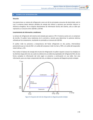 Agencia Chilena de Eficiencia Energética
Guía para calificación de consultores en Eficiencia Energética
| 46
4 EJEMPLO DE REFRIGERACIÓN
Situación
Una planta tiene un sistema de refrigeración como uno de los principales consumos de electricidad, ante lo
cual, la empresa desea detectar pérdidas de energía del sistema y opciones que permitan mejorar su
eficiencia energética. No se dispone directamente de información técnica del sistema, sólo se sabe que
representa un consumo entre 100 KW y 150 KW.
Levantamiento de información y mediciones
La cámara de refrigeración del sistema está seteada para operar a 5ºC. El sistema cuenta con un compresor
de tornillo. El auditor toma mediciones de la corriente y tensión para determinar la potencia eléctrica
utilizada por los compresores, resultando en promedio un consumo de 128 KW.
El auditor mide las presiones y temperaturas del fluido refrigerante en dos puntos, informándose
previamente que se trata de R22: a la salida del compresor mide 11,3 bar y 70ºC; a la salida del evaporador
mide 4,36 bar y -4ºC.
Para realizar el balance de energía del circuito de refrigeración el auditor requiere conocer las entalpías en
las distintas etapas del ciclo, las cuales las obtiene de una tabla de propiedades del refrigerante R22, de esta
forma completa la información del ciclo según se presenta a continuación en una tabla. Con esta
información, para una mejor comprensión del ciclo, se elabora un esquema del diagrama presión entalpía:
Figura 4.1 Esquema del ciclo de refrigeración en diagrama presión entalpía
 