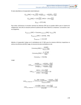 Agencia Chilena de Eficiencia Energética
Guía para calificación de consultores en Eficiencia Energética
| 48
El calor absorbido en el evaporador estará dado por:
̇ [ ] ̇ * + ( ) * +
̇ [ ] * + * +
̇
Para evitar confusiones el consultor estimará los distintos COP que se pueden definir para el sistema de
refrigeración. Para ello es necesario estimar la potencia del motor eléctrico o compresor. La ecuación a usar
es la siguiente:
[ ] [ ] [ ]
[ ]
Además, el evaporador trabaja con 6 ventiladores de 2,7 KW; para los motores eléctricos respectivos se
estima una eficiencia de 82%, luego, el consumo de estos ventiladores es de:
[ ]
[ ]
[ ]
[ ]
Luego:
( ) * +
( ) * +
* +
* +
̇ [ ] ( ) * +
[ ]
[ ] * +
 