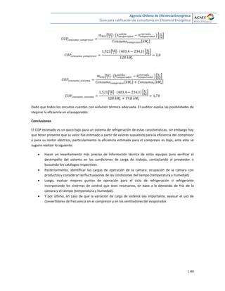 Agencia Chilena de Eficiencia Energética
Guía para calificación de consultores en Eficiencia Energética
| 49
̇ [ ] ( ) * +
[ ]
[ ] * +
̇ [ ] ( ) * +
[ ] [ ]
[ ] * +
Dado que todos los circuitos cuentan con aislación térmica adecuada. El auditor evalúa las posibilidades de
mejorar la eficiencia en el evaporador.
Conclusiones
El COP estimado es un poco bajo para un sistema de refrigeración de estas características; sin embargo hay
que tener presente que su valor fue estimado a partir de valores supuestos para la eficiencia del compresor
y para su motor eléctrico, particularmente la eficiencia estimada para el compresor es baja; ante esto se
sugiere realizar lo siguiente:
 Hacer un levantamiento más preciso de información técnica de estos equipos para verificar el
desempeño del sistema en las condiciones de carga de trabajo, contactando al proveedor o
buscando los catálogos respectivos.
 Posteriormente, identificar las cargas de operación de la cámara: ocupación de la cámara con
productos y considerar las fluctuaciones de las condiciones del tiempo (temperatura y humedad)
 Luego, evaluar mejores puntos de operación para el ciclo de refrigeración o refrigerante
incorporando los sistemas de control que sean necesarios, en base a la demanda de frío de la
cámara y el tiempo (temperatura y humedad).
 Y por último, en caso de que la variación de carga de sistema sea importante, evaluar el uso de
convertidores de frecuencia en el compresor y en los ventiladores del evaporador.
 