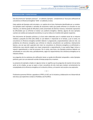 Agencia Chilena de Eficiencia Energética
Guía para calificación de consultores en Eficiencia Energética
| 5
INTRODUCCIÓN Y ESPECTATIVAS
Este documento de “Ejemplos prácticos” - en adelante, Ejemplos - complementa la “Guía para calificación de
consultores en Eficiencia Energética” 2010 - en adelante, la Guía.
Cada capítulo de Ejemplos está vinculado a un capítulo de la Guía, fácilmente identificable por su nombre.
Los Ejemplos están inspirados o extraídos de situaciones reales que puede enfrentar un consultor en una
industria, con distinto grado de dificultad y están presentados de distintas maneras, intentando representar
las dificultades que se enfrentar al realizar una auditoría energética. Además, algunos de esos ejemplos
cuentan con análisis y/o evaluación económica, lo cual se indica en el nombre del capítulo respectivo.
Este documento de Ejemplos prácticos y la Guía están elaborados para la realidad actual de la industria
mediana y pequeña de Chile (año 2010), la cual debería ir mejorando en el tiempo, y por lo tanto, los
consultores en eficiencia energética también deberán ir progresando y especializándose cada vez más. Los
problemas de eficiencia energética que enfrenta la industria actualmente son problemas relativamente
básicos; una vez que esté superado este nivel, los consultores en eficiencia energética se enfrentarán a
ineficiencias cuya solución exigirá una mayor preparación y especialización, la que podría llegar incluso a
requerir especialización a nivel de procesos. Por lo tanto, esta Guía y los Ejemplos prácticos deberán ser
actualizados en unos años más y periódicamente, según los requerimientos de la eficiencia energética en la
industria chilena.
Las preguntas de los exámenes de calificación tienen un grado de dificultad comparable a estos Ejemplos
prácticos, pero con una extensión acorde al tiempo propio de un examen.
La presencia de ejemplos simples en algunos temas no significa que las preguntas de examen de ese tema
serán así de simples, ya que se aspira a tener consultores de alto nivel para resolver correctamente las
complejidades de la eficiencia energética en la industria chilena, y el examen será acorde a esa aspiración.
--- o ---
Finalmente queremos felicitar y agradecer al PPEE y la GIZ por la iniciativa y colaboración en el desarrollo de
esta Guía, que esperamos cumpla su finalidad y sea fructífera.
 