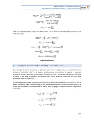 Agencia Chilena de Eficiencia Energética
Guía para calificación de consultores en Eficiencia Energética
| 52
̇ * +
̇ [ ] [ ]
[ ] [ ]
̇ * +
[ ]
[ ]
̇ * +
Dado que el sistema operaría todo el año (8.760 h/año), con un precio de Diesel de $350/lt, el ahorro anual
de Diesel será de:
̇ * + * + * +
̇ * +
* + ̇ * + * +
* + * + * +
* +
¡Una cifra significante!
5.2 EJEMPLO DE RECUPERACIÓN DE CALOR DE ALTA TEMPERATURA
En el ejemplo de hornos industriales se plantea la conversión energética de un horno de tratamiento
térmico de electricidad a GLP; en la situación actual eléctrica, por problemas de espacio, es imposible
precalentar la carga a la entrada del horno, pero al convertir el horno a GLP se deberá agregar una chimenea
al horno, lo que abre la posibilidad de recuperar calor de los gases de combustión del horno para
precalentar el aire de combustión.
El cuadro siguiente resume el balance de energía del horno usando electricidad y GLP; el consumo de GLP se
estimó suponiendo que el consumo de electricidad del horno corresponde al 70% del consumo con GLP; se
asume que se mantiene el mismo balance de energía, pero se agregan las pérdidas de calor por gases de
combustión.
* +
[ ]
* +
[ ]
* +
 