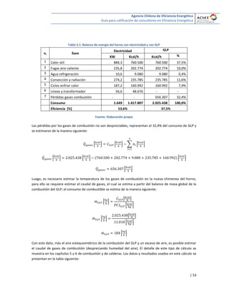 Agencia Chilena de Eficiencia Energética
Guía para calificación de consultores en Eficiencia Energética
| 53
Tabla 5.1: Balance de energía del horno con electricidad y con GLP
ni Ítem
Electricidad GLP
KW Kcal/h Kcal/h %
1 Calor útil 884,3 760.500 760.500 37,5%
2 Fugas aire caliente 235,8 202.774 202.774 10,0%
3 Agua refrigeración 10,6 9.080 9.080 0,4%
4 Convección y radiación 274,2 235.785 235.785 11,6%
5 Ciclos enfriar calor 187,2 160.992 160.992 7,9%
6 Líneas y transformador 56,6 48.676 - -
7 Pérdidas gases combustión - - 656.307 32,4%
Consumo 1.649 1.417.807 2.025.438 100,0%
Eficiencia [%] 53,6% 37,5%
Fuente: Elaboración propia
Las pérdidas por los gases de combustión no son despreciables, representan el 32,4% del consumo de GLP y
se estimaron de la manera siguiente:
̇ * + * + ∑ * +
̇ * + * + * +
̇ * +
Luego, es necesario estimar la temperatura de los gases de combustión en la nueva chimenea del horno,
para ello se requiere estimar el caudal de gases, el cual se estima a partir del balance de masa global de la
combustión del GLP; el consumo de combustible se estima de la manera siguiente:
̇ * +
[ ]
* +
̇ * +
[ ]
* +
̇ * +
Con este dato, más el aire estequiométrico de la combustión del GLP y un exceso de aire, es posible estimar
el caudal de gases de combustión (despreciando humedad del aire). El detalle de este tipo de cálculo se
muestra en los capítulos 5 y 6 de combustión y de calderas. Los datos y resultados usados en este cálculo se
presentan en la tabla siguiente:
 