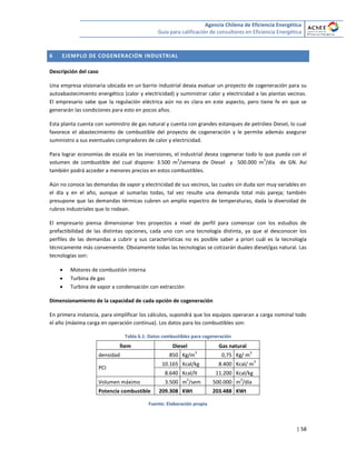 Agencia Chilena de Eficiencia Energética
Guía para calificación de consultores en Eficiencia Energética
| 58
6 EJEMPLO DE COGENERACIÓN INDUSTRIAL
Descripción del caso
Una empresa visionaria ubicada en un barrio industrial desea evaluar un proyecto de cogeneración para su
autoabastecimiento energético (calor y electricidad) y suministrar calor y electricidad a las plantas vecinas.
El empresario sabe que la regulación eléctrica aún no es clara en este aspecto, pero tiene fe en que se
generarán las condiciones para esto en pocos años.
Esta planta cuenta con suministro de gas natural y cuenta con grandes estanques de petróleo Diesel, lo cual
favorece el abastecimiento de combustible del proyecto de cogeneración y le permite además asegurar
suministro a sus eventuales compradores de calor y electricidad.
Para lograr economías de escala en las inversiones, el industrial desea cogenerar todo lo que pueda con el
volumen de combustible del cual dispone: 3.500 m
3
/semana de Diesel y 500.000 m
3
/día de GN. Así
también podrá acceder a menores precios en estos combustibles.
Aún no conoce las demandas de vapor y electricidad de sus vecinos, las cuales sin duda son muy variables en
el día y en el año, aunque al sumarlas todas, tal vez resulte una demanda total más pareja; también
presupone que las demandas térmicas cubren un amplio espectro de temperaturas, dada la diversidad de
rubros industriales que lo rodean.
El empresario piensa dimensionar tres proyectos a nivel de perfil para comenzar con los estudios de
prefactibilidad de las distintas opciones, cada uno con una tecnología distinta, ya que al desconocer los
perfiles de las demandas a cubrir y sus características no es posible saber a priori cuál es la tecnología
técnicamente más conveniente. Obviamente todas las tecnologías se cotizarán duales diesel/gas natural. Las
tecnologías son:
 Motores de combustión interna
 Turbina de gas
 Turbina de vapor a condensación con extracción
Dimensionamiento de la capacidad de cada opción de cogeneración
En primera instancia, para simplificar los cálculos, supondrá que los equipos operaran a carga nominal todo
el año (máxima carga en operación continua). Los datos para los combustibles son:
Tabla 6.1: Datos combustibles para cogeneración
Ítem Diesel Gas natural
densidad 850 Kg/m
3
0,75 Kg/ m
3
PCI
10.165 Kcal/kg 8.400 Kcal/ m
3
8.640 Kcal/lt 11.200 Kcal/kg
Volumen máximo 3.500 m
3
/sem 500.000 m
3
/día
Potencia combustible 209.308 KWt 203.488 KWt
Fuente: Elaboración propia
 