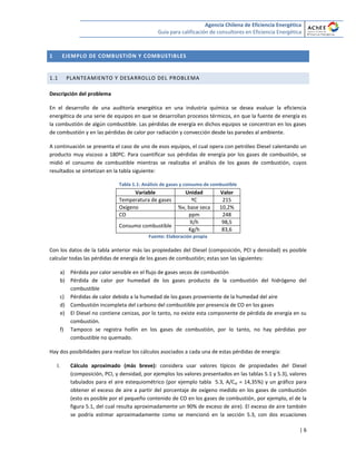 Agencia Chilena de Eficiencia Energética
Guía para calificación de consultores en Eficiencia Energética
| 6
1 EJEMPLO DE COMBUSTIÓN Y COMBUSTIBLES
1.1 PLANTEAMIENTO Y DESARROLLO DEL PROBLEMA
Descripción del problema
En el desarrollo de una auditoría energética en una industria química se desea evaluar la eficiencia
energética de una serie de equipos en que se desarrollan procesos térmicos, en que la fuente de energía es
la combustión de algún combustible. Las pérdidas de energía en dichos equipos se concentran en los gases
de combustión y en las pérdidas de calor por radiación y convección desde las paredes al ambiente.
A continuación se presenta el caso de uno de esos equipos, el cual opera con petróleo Diesel calentando un
producto muy viscoso a 180ºC. Para cuantificar sus pérdidas de energía por los gases de combustión, se
midió el consumo de combustible mientras se realizaba el análisis de los gases de combustión, cuyos
resultados se sintetizan en la tabla siguiente:
Tabla 1.1: Análisis de gases y consumo de combustible
Variable Unidad Valor
Temperatura de gases ºC 215
Oxígeno %v, base seca 10,2%
CO ppm 248
Consumo combustible
lt/h 98,5
Kg/h 83,6
Fuente: Elaboración propia
Con los datos de la tabla anterior más las propiedades del Diesel (composición, PCI y densidad) es posible
calcular todas las pérdidas de energía de los gases de combustión; estas son las siguientes:
a) Pérdida por calor sensible en el flujo de gases secos de combustión
b) Pérdida de calor por humedad de los gases producto de la combustión del hidrógeno del
combustible
c) Pérdidas de calor debido a la humedad de los gases proveniente de la humedad del aire
d) Combustión incompleta del carbono del combustible por presencia de CO en los gases
e) El Diesel no contiene cenizas, por lo tanto, no existe esta componente de pérdida de energía en su
combustión.
f) Tampoco se registra hollín en los gases de combustión, por lo tanto, no hay pérdidas por
combustible no quemado.
Hay dos posibilidades para realizar los cálculos asociados a cada una de estas pérdidas de energía:
I. Cálculo aproximado (más breve): considera usar valores típicos de propiedades del Diesel
(composición, PCI, y densidad, por ejemplos los valores presentados en las tablas 5.1 y 5.3), valores
tabulados para el aire estequiométrico (por ejemplo tabla 5.3, A/Cst = 14,35%) y un gráfico para
obtener el exceso de aire a partir del porcentaje de oxígeno medido en los gases de combustión
(esto es posible por el pequeño contenido de CO en los gases de combustión, por ejemplo, el de la
figura 5.1, del cual resulta aproximadamente un 90% de exceso de aire). El exceso de aire también
se podría estimar aproximadamente como se mencionó en la sección 5.3, con dos ecuaciones
 