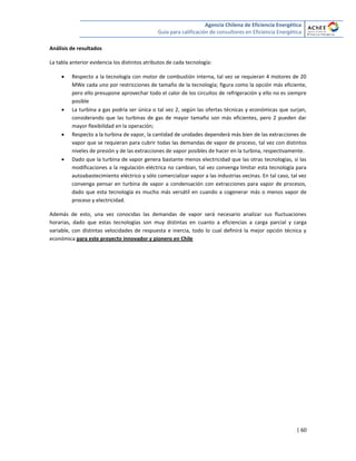 Agencia Chilena de Eficiencia Energética
Guía para calificación de consultores en Eficiencia Energética
| 60
Análisis de resultados
La tabla anterior evidencia los distintos atributos de cada tecnología:
 Respecto a la tecnología con motor de combustión interna, tal vez se requieran 4 motores de 20
MWe cada uno por restricciones de tamaño de la tecnología; figura como la opción más eficiente,
pero ello presupone aprovechar todo el calor de los circuitos de refrigeración y ello no es siempre
posible
 La turbina a gas podría ser única o tal vez 2, según las ofertas técnicas y económicas que surjan,
considerando que las turbinas de gas de mayor tamaño son más eficientes, pero 2 pueden dar
mayor flexibilidad en la operación;
 Respecto a la turbina de vapor, la cantidad de unidades dependerá más bien de las extracciones de
vapor que se requieran para cubrir todas las demandas de vapor de proceso, tal vez con distintos
niveles de presión y de las extracciones de vapor posibles de hacer en la turbina, respectivamente.
 Dado que la turbina de vapor genera bastante menos electricidad que las otras tecnologías, si las
modificaciones a la regulación eléctrica no cambian, tal vez convenga limitar esta tecnología para
autoabastecimiento eléctrico y sólo comercializar vapor a las industrias vecinas. En tal caso, tal vez
convenga pensar en turbina de vapor a condensación con extracciones para vapor de procesos,
dado que esta tecnología es mucho más versátil en cuando a cogenerar más o menos vapor de
proceso y electricidad.
Además de esto, una vez conocidas las demandas de vapor será necesario analizar sus fluctuaciones
horarias, dado que estas tecnologías son muy distintas en cuanto a eficiencias a carga parcial y carga
variable, con distintas velocidades de respuesta e inercia, todo lo cual definirá la mejor opción técnica y
económica para este proyecto innovador y pionero en Chile
 