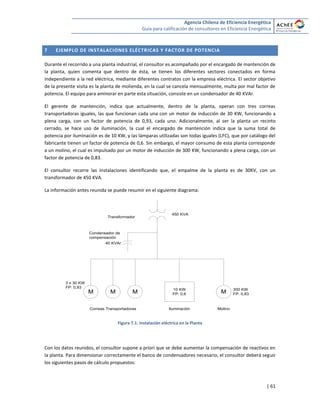 Agencia Chilena de Eficiencia Energética
Guía para calificación de consultores en Eficiencia Energética
| 61
7 EJEMPLO DE INSTALACIONES ELÉCTRICAS Y FACTOR DE POTENCIA
Durante el recorrido a una planta industrial, el consultor es acompañado por el encargado de mantención de
la planta, quien comenta que dentro de ésta, se tienen los diferentes sectores conectados en forma
independiente a la red eléctrica, mediante diferentes contratos con la empresa eléctrica. El sector objetivo
de la presente visita es la planta de molienda, en la cual se cancela mensualmente, multa por mal factor de
potencia. El equipo para aminorar en parte esta situación, consiste en un condensador de 40 KVAr.
El gerente de mantención, indica que actualmente, dentro de la planta, operan con tres correas
transportadoras iguales, las que funcionan cada una con un motor de inducción de 30 KW, funcionando a
plena carga, con un factor de potencia de 0,93, cada uno. Adicionalmente, al ser la planta un recinto
cerrado, se hace uso de iluminación, la cual el encargado de mantención indica que la suma total de
potencia por iluminación es de 10 KW, y las lámparas utilizadas son todas iguales (LFC), que por catálogo del
fabricante tienen un factor de potencia de 0,6. Sin embargo, el mayor consumo de esta planta corresponde
a un molino, el cual es impulsado por un motor de inducción de 300 KW, funcionando a plena carga, con un
factor de potencia de 0,83.
El consultor recorre las instalaciones identificando que, el empalme de la planta es de 30KV, con un
transformador de 450 KVA.
La información antes reunida se puede resumir en el siguiente diagrama:
Transformador
M 10 KW
FP: 0,6MM M
MolinoIluminaciónCorreas Transportadoras
300 KW
FP: 0,83
3 x 30 KW
FP: 0,93
450 KVA
40 KVAr
Condensador de
compensación
Figura 7.1: Instalación eléctrica en la Planta
Con los datos reunidos, el consultor supone a priori que se debe aumentar la compensación de reactivos en
la planta. Para dimensionar correctamente el banco de condensadores necesario, el consultor deberá seguir
los siguientes pasos de cálculo propuestos:
 