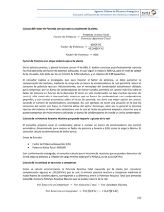 Agencia Chilena de Eficiencia Energética
Guía para calificación de consultores en Eficiencia Energética
| 63
Cálculo del Factor de Potencia con que opera actualmente la planta
[ ]
[ ]
Factor de Potencia con el que debería operar la planta
De los cálculos previos, la planta funciona con un FP de 88%. El auditor concluye que efectivamente la planta
no está operando con factor de potencia adecuado, el cual según lo indica la NTSyCS, para el nivel de voltaje
de la conexión, éste debe ser de un mínimo de 0,96 inductivo, y un máximo de 0,98 capacitivo.
El consultor explica al encargado, que para mejorar el factor de potencia, se debe aumentar la
compensación de reactivos, mediante la compra de un banco de condensadores, lo cual permitirá reducir el
consumo de potencia reactiva. Adicionalmente, con el reemplazo del condensador actualmente utilizado
para compensar, por un banco de condensadores de menor tamaño, permitirá un control más fino sobre el
factor de potencia en función de la demanda. El tener un solo condensador no deja muchas opciones de
control: sólo conectado o desconectado, mientras que un banco de condensadores con condensadores
pequeños, y con control automático sobre el factor de potencia, nos daría una mejor opción de control,
variando el número de condensadores conectados. Así, por ejemplo, de tener una situación en la que los
consumos del sector son bajos, la Potencia activa del sector disminuye, pero por lo general la potencia
reactiva del sistema no tiene tales variaciones, con lo cual el factor de potencia empeora, situación que se
puede compensar de mejor manera utilizando un banco de condensadores en vez de un único condensador.
Cálculo de la Potencia Reactiva Máxima que puede requerir la planta de la red
El consultor propone sacar el condensador actual e instalar un banco de condensadores con control
automático, dimensionado para mejorar el factor de potencia y llevarlo a 0,96, como lo exige la Norma. El
consultor calcula las dimensiones de dicho banco:
Datos de Entrada:
 Factor de Potencia Requerido: 0,96
 Potencia Activa Total: 400[KW]
Con la información entregada, el consultor calcula que el máximo de reactivos que se pueden demandar de
la red, dada la potencia y el factor de carga mínimo dado por la NTSyCS, es de 116,67[KVAr].
Cálculo de la cantidad de reactivos a compensar
Como se calculó anteriormente, la Potencia Reactiva Total requerida por la planta (sin considerar
compensación alguna), es 250,5[KVAr], por lo cual, la mínima potencia reactiva a compensar mediante el
nuevo banco de condensadores, corresponde a la diferencia entre la Potencia Reactiva Total que demanda
la planta, menos la Potencia Reactiva Máxima que se puede requerir de la red.
[ ] [ ]
 