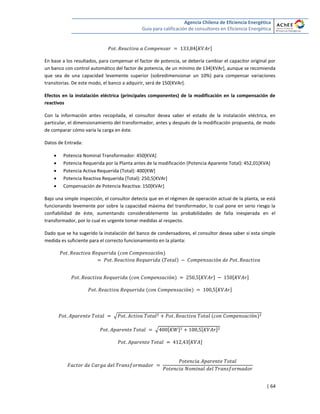 Agencia Chilena de Eficiencia Energética
Guía para calificación de consultores en Eficiencia Energética
| 64
[ ]
En base a los resultados, para compensar el factor de potencia, se debería cambiar el capacitor original por
un banco con control automático del factor de potencia, de un mínimo de 134[KVAr], aunque se recomienda
que sea de una capacidad levemente superior (sobredimensionar un 10%) para compensar variaciones
transitorias. De este modo, el banco a adquirir, será de 150[KVAr].
Efectos en la instalación eléctrica (principales componentes) de la modificación en la compensación de
reactivos
Con la información antes recopilada, el consultor desea saber el estado de la instalación eléctrica, en
particular, el dimensionamiento del transformador, antes y después de la modificación propuesta, de modo
de comparar cómo varía la carga en éste.
Datos de Entrada:
 Potencia Nominal Transformador: 450[KVA]
 Potencia Requerida por la Planta antes de la modificación (Potencia Aparente Total): 452,01[KVA]
 Potencia Activa Requerida (Total): 400[KW]
 Potencia Reactiva Requerida (Total): 250,5[KVAr]
 Compensación de Potencia Reactiva: 150[KVAr]
Bajo una simple inspección, el consultor detecta que en el régimen de operación actual de la planta, se está
funcionando levemente por sobre la capacidad máxima del transformador, lo cual pone en serio riesgo la
confiabilidad de éste, aumentando considerablemente las probabilidades de falla inesperada en el
transformador, por lo cual es urgente tomar medidas al respecto.
Dado que se ha sugerido la instalación del banco de condensadores, el consultor desea saber si esta simple
medida es suficiente para el correcto funcionamiento en la planta:
[ ] [ ]
[ ]
√
√ [ ] [ ]
[ ]
 