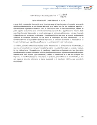 Agencia Chilena de Eficiencia Energética
Guía para calificación de consultores en Eficiencia Energética
| 65
[ ]
[ ]
A pesar de la considerable disminución en el factor de carga del transformador, el consultor recomienda
siempre sobredimensionar las instalaciones eléctricas en al menos un 10% por razones de seguridad y
confiabilidad en la prevención de fallas, tanto en conductores como en los transformadores, además de
poder soportar los aumentos en la corriente transitoria que se suele dar a la partida de los motores. Dado
que el transformador bajo estudio no cumple este rango de tolerancia, adicionando a esto que ha estado
trabajando durante un tiempo considerable a condiciones incluso por sobre la nominal, y absorbiendo
aumentos de corrientes transitorias, lo cual afecta al rendimiento de dicho transformador, y a su
confiabilidad frente a la posibilidad de fallas imprevistas, el consultor recomienda la instalación de un
transformador de mayor capacidad, para funcionar en paralelo con el transformador actual.
Así también, como las instalaciones eléctricas suelen dimensionarse en forma similar al transformador, se
recomienda la instalación de una nueva línea eléctrica (con el nuevo transformador), en paralelo a la actual.
De este modo, el tener 2 líneas eléctricas de impedancia y capacidades similares, permitirá una disminución
considerable de la corriente, una menor carga en ambos transformadores, lo cual disminuye las pérdidas por
ineficiencia en estos equipos, y por sobre todo, aumenta la confiabilidad de la red ante cualquier falla
imprevista en transformadores o los conductores, en particular, ante la falla de un transformador, el otro
será capaz de alimentar totalmente la planta (duplicidad en la instalación eléctrica, que aumenta la
confiabilidad).
 